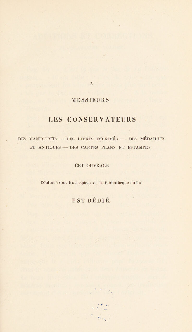 A MESSIEURS LES CONSERVATEURS DES MANUSCKITS-DES LIVRES IMPRIMES —- DES MEDAILLES ET ANTIQUES-DES CARTES PLANS ET ESTAMPES CET OUVRAGE Continué sous les auspices de la Bibliothèque du Roi EST DEDIE.