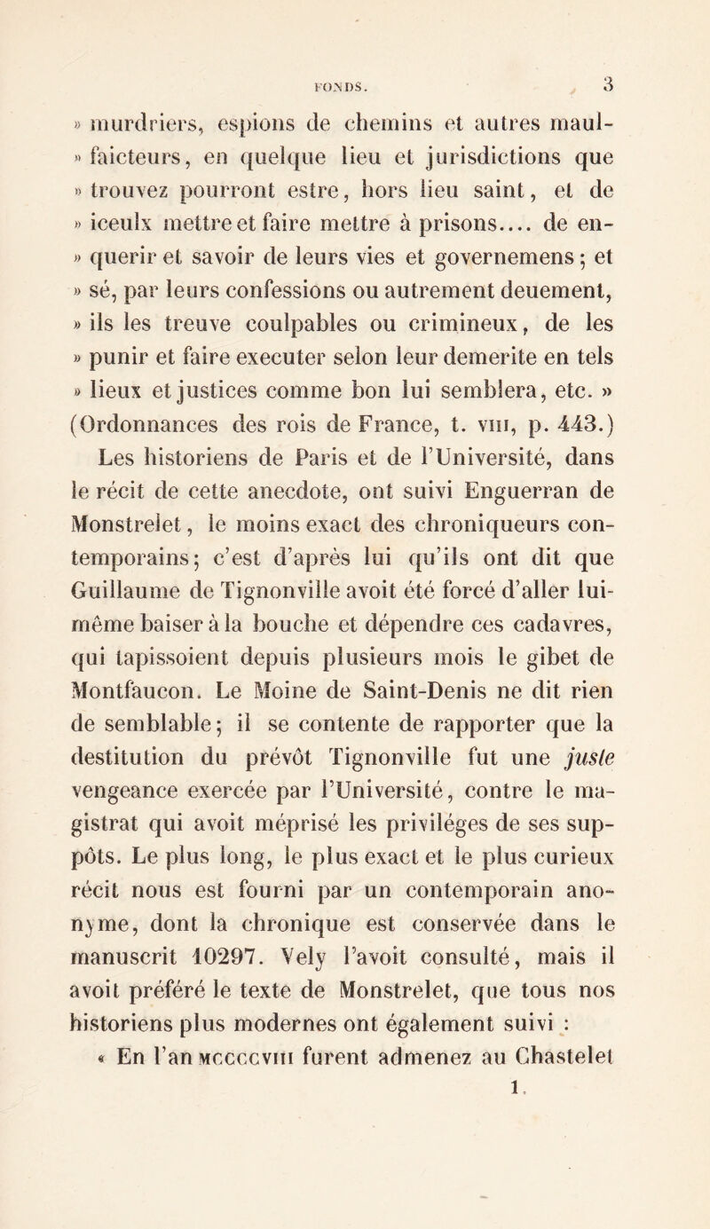 « iTiurdriers, espions de chemins et autres maul- «faicteurs, en quelque lieu et jurisdictions que » trouvez pourront estre, hors lieu saint, et de » iceulx mettre et faire mettre à prisons_ de en- » quérir et savoir de leurs vies et governemens ; et » sé, par leurs confessions ou autrement deuement, » ils les treuve coulpables ou crimineux, de les » punir et faire executer selon leur démérité en tels » lieux et justices comme bon lui semblera, etc. » (Ordonnances des rois de France, t. viii, p. 443.) Les historiens de Paris et de T Université, dans le récit de cette anecdote, ont suivi Enguerran de Monstrelet, le moins exact des chroniqueurs con¬ temporains; c’est d’après lui qu’ils ont dit que Guillaume de Tignonville avoit été forcé d’aller lui- meme baiser àla bouche et dépendre ces cadavres, qui tapissoient depuis plusieurs mois le gibet de Montfaucon. Le Moine de Saint-Denis ne dit rien de semblable; il se contente de rapporter que la destitution du prévôt Tignonville fut une juste vengeance exercée par l’Université, contre le ma¬ gistrat qui avoit méprisé les privilèges de ses sup¬ pôts. Le plus long, le plus exact et le plus curieux récit nous est fourni par un contemporain ano¬ nyme, dont la chronique est conservée dans le manuscrit 10297. Yely l’avoit consulté, mais il avoit préféré le texte de Monstrelet, que tous nos historiens plus modernes ont également suivi : « En l’anMccccviii furent admenez au Chastelel 1.