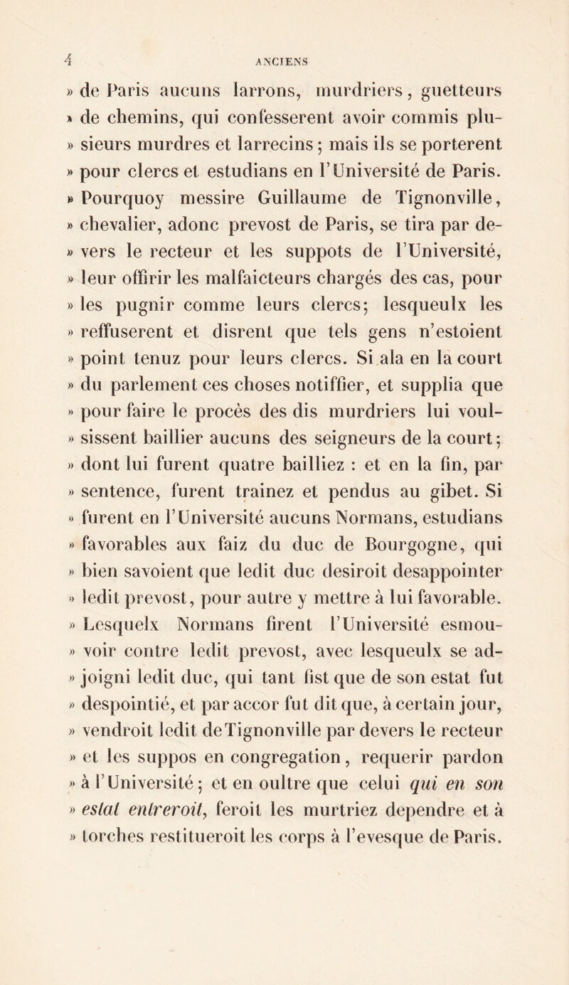 » de Paris aucuns larrons, rnurdriers, guetteurs * de chemins, qui confessèrent avoir commis plu- » sieurs murdres et larrecins ; mais ils se portèrent » pour clercs et estudians en F Université de Paris. » Pourquoy messire Guillaume de Tignonville, » chevalier, adonc prevost de Paris, se tira par de- » vers le recteur et les suppôts de FUniversité, » leur offîrir les malfaicteurs chargés des cas, pour » les pugnir comme leurs clercs; lesqueulx les » reffuserent et disrent que tels gens n’estoient » point tenuz pour leurs clercs. Si ala en la court » du parlement ces choses notiffier, et supplia que » pour faire le procès des dis rnurdriers lui voul- » sissent baillier aucuns des seigneurs de la court; » dont lui furent quatre bailliez : et en la fin, par » sentence, furent trainez et pendus au gibet. Si *) furent en l’Université aucuns Normans, estudians »> favorables aux faiz du duc de Bourgogne, qui » bien savoient que ledit duc desiroit desappointer •) iedit prevost, pour autre y mettre à lui favorable. » Lesquelx Normans firent FUniversité esmou- » voir contre ledit prevost, avec lesqueulx se ad- » joigni ledit duc, qui tant fist que de son estât fut » despointié, et par accor fut dit que, à certain jour, » vendroit ledit de Tignonville par devers le recteur » et les suppos en congrégation, requérir pardon >> à FUniversité ; et en oultre que celui qui en son » estai enlreroit, feroit les murtriez dépendre et à » torches restitueroit les corps à Fevesque de Paris.