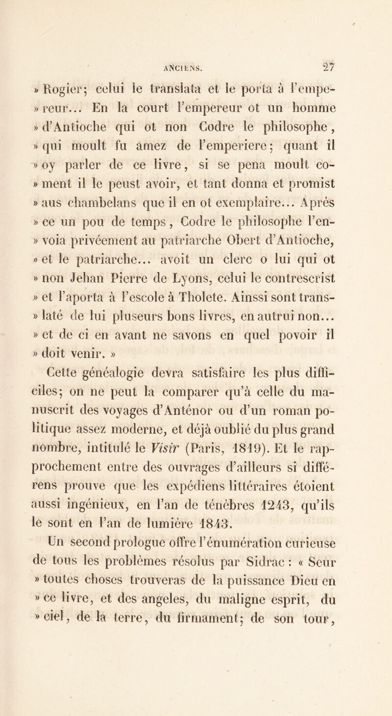 ANCILISIS. *2 y » Rogier; celui ie translata et le porta à i’empe- )>reiir... En la court l’empereur ot un homme » d’Antioche qui ot non Codre ie philosophe, » qui moult fu amez de l’emperiere ; quant il » oy parler de ce livre, si se pena moult co- » ment il le peust avoir, et tant donna et promist » ans chambelans que il en ot exemplaire... Après » ce un pou de temps, Codre le philosophe l’en- » voia privéement au patriarche Obert d’Antioche, » et le patriarche... avoit un clerc o lui qui ot » non Jehan Pierre de Lyons, celui le contrescrist » et l’aporta à l’escole à Tholete. Ainssi sont trans- » laté de lui pluseurs bons livres, en autrui non... » et de ci en avant ne savons en quel povoir il » doit venir. » Cette généalogie devra satisfaire les plus diffi¬ ciles; on ne peut la comparer qu’à celle du ma¬ nuscrit des voyages d’Anténor ou d’un roman po¬ litique assez moderne, et déjà oublié du plus grand nombre, intitulé le Visir (Paris, 1849). Et le rap¬ prochement entre des ouvrages d’ailleurs si difîé- rens prouve que les expédiens littéraires étoient aussi ingénieux, en l’an de ténèbres 1243, qu’ils le sont en l’an de lumière 1843. Un second prologue offre l’énumération curieuse de tous les problèmes résolus par Sidrac : « Seur » toutes choses trouveras de la puissance Dieu en » ce livre, et des angeles, du maligne esprit, du »ciel, de la terre, du hrmarnent; de son tour,