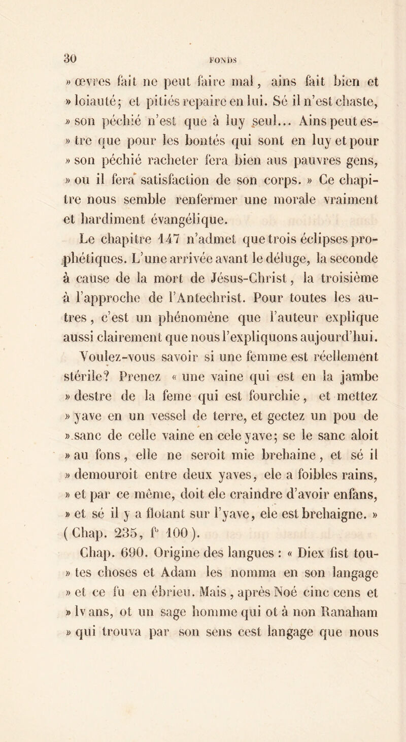 » œvres fait ne peut faire mai, aîns fait bien et » loiauté; et pitiés repaire en loi. Sé il n’est chaste, » son péchié n’est que à luy ^seul... Ainspeiites- » tre que pour les bontés qui sont en luy et pour » son péchié racheter fera bien ans pauvres gens, » ou il fera satisfaction de son corps. » Ce chapi¬ tre nous semble renfermer une morale vraiment et hardiment évangélique. Le chapitre 147 n’admet que trois éclipses pro¬ phétiques. L’une arrivée avant le déluge, la seconde à cause de la mort de Jésus-Christ, la troisième à l’approche de l’Antéchrist. Pour toutes les au¬ tres , c’est un phénomène que l’auteur explique aussi clairement que nous l’expliquons aujourd’hui. Youlez-vous savoir si une femme est réellement ♦ stérile? Prenez « une vaine qui est en la jambe » destre de la ferne qui est fourchie, et mettez » y ave en un vessel de terre, et gectez un pou de * »-sanc de celle vaine en celeyave; se le sanc aloit » au fons, elle ne seroit mie brehaine, et sé il » demouroit entre deux yaves, ele a foibles rains, » et par ce même, doit ele craindre d’avoir enfans, » et sé il y a fîotant sur l’yave, ele estbrehaigne. » (Chap. 235, P 100). Chap. 690. Origine des langues : « Diex fist tou- » tes choses et Adam les nomma en son langage » et ce fu en ébrieii. Mais , après Noé cinc cens et » Iv ans, ot un sage homme qui ot à non Ranaham D qui trouva par son sens cest langage que nous