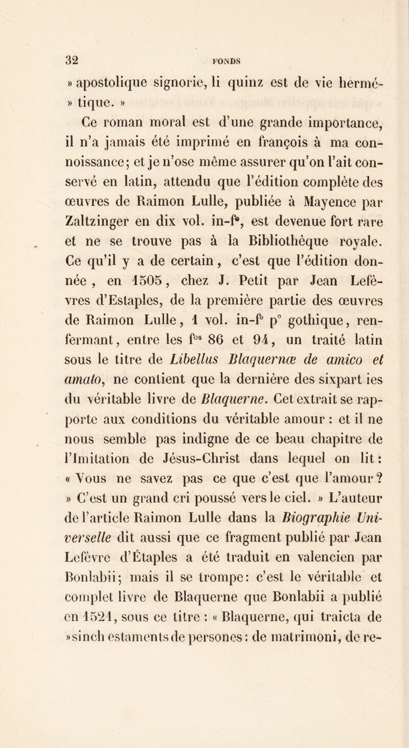 » apostolique signoi ie, li quinz est de vie hermé- » tique. » Ce roman moral est d’une grande importance, il n’a jamais été imprimé en françois à ma con- noissance; et je n’ose même assurer qu’on l’ait con¬ servé en latin, attendu que l’édition complète des œuvres de Raimon Lulle, publiée à Mayence par Zaltzinger en dix vol. in-f®, est devenue fort rare et ne se trouve pas à la Bibliothèque royale. Ce qu’il y a de certain, c’est que l’édition don¬ née , en 1505, chez J. Petit par Jean Lefè- vres d’Estaples, de la première partie des œuvres de Raimon Lulle, 1 vol. in-P p° gothique, ren¬ fermant, entre les f°^ 86 et 94, un traité latin sous le titre de Libellas Blaquernæ de amico et amato, ne contient que la dernière des sixpart ies du véritable livre de Blaqiierne, Cet extrait se rap¬ porte aux conditions du véritable amour : et il ne nous semble pas indigne de ce beau chapitre de l’Imitation de Jésus-Christ dans lequel on lit : « Vous ne savez pas ce que c’est que l’amour? » C’est un grand cri poussé vers le ciel. » L’auteur de l’article Raimon Lulle dans la Biographie Uni¬ verselle dit aussi que ce fragment publié par Jean Lefèvre d’Étaples a été traduit en valencien par Bonlabii; mais il se trompe: c’est le véritable et complet livre de Blaquerne que Bonlabii a publié en 1521, sous ce titre : « Blaquerne, qui traicta de ))sinch estamentsde persones : de matrirnoni, de re-