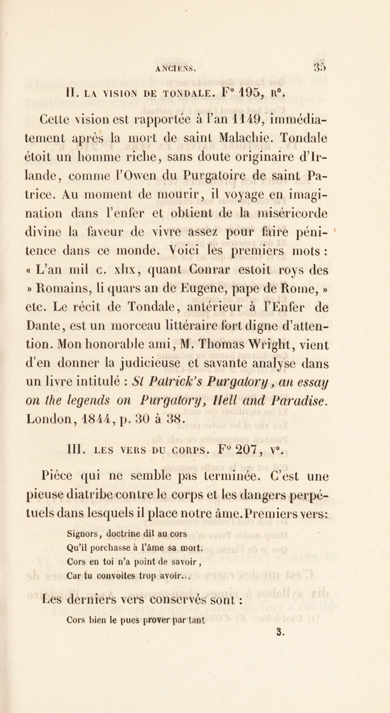 A MCI ENS. :^5 II. LA VISION DE TONDALE. F 195, R®. Cette vision est rapportée à Fan 4149, immédia¬ tement après la mort de saint Malacliie. Tondale étoit un homme riche, sans doute originaire d’Ir¬ lande, comme FOwen du Purgatoire de saint Pa¬ trice. Au moment de mourir, il voyage en imagi¬ nation dans l’enfer et obtient de la miséricorde divine la faveur de vivre assez pour faire péni¬ tence dans ce monde. Voici les premiers mots : « L’an mil c. xhx, quant Conrar estoit roys des » Romains, li quars an de Eugene, pape de Rome, » etc. Le récit de Tondale, antérieur à l’Enfer de Dante, est un morceau littéraire fort digne d’atten¬ tion. Mon honorable ami, M. Thomas Wright, vient d’en donner la judicieuse et savante analyse dans un livre intitulé : SI Patrick's Purgatory, an essay on the legends on Purgatory, Hell and Paradise. London, 1844, p. 30 à 38. III. LES VERS DU CORPS. 207, V®. Pièce qui ne semble pas terminée. C’est une pieuse diatribe contre le corps et les dangers perpé¬ tuels dans lesquels il place notre âme. Premiers vers: Signors, doctrine dit au cors Qu’il porchasse à l’âme sa mort. Cors en toi n’a point de savoir, Car tu convoites trop avoir... Les derniers vers conservés sont : Cors bien le pues prover par tant 3.