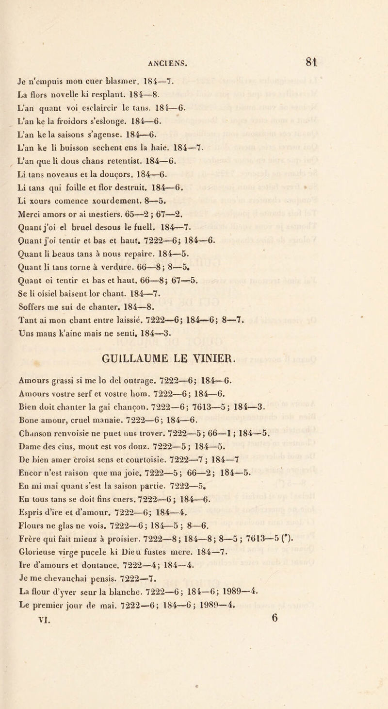 Je n'empuis mon cuer blasmer. 18i—7. La flors novelle ki resplant. 18i—8. L’an quant voi esclaircir le tans. 18 i—6. L'an ke la froidors s’eslonge. 184—6. L’an ke la saisons s’agense. 184—6. L’an ke li buisson sechent ens la haie. 184—7. L’an que li dons chans retentist. 184—6. Li tans noveaus et la douçors. 184—6. Li tans qui foille et flor destruit. 184—6. Li xours comence xourdement. 8—5. Merci amors or ai inestiers. 65—2 ; 67—2. Quant j’oi el bruel desous le fuell. 184—7. Quant j’oi tentir et bas et haut, 7222—6; 184—6. Quant li beaus tans à nous repaire. 184—5. Quant li tans tome à verdure. 66—8; 8'—5. Quant oi tentir et bas et haut. 66—8; 67—5. Se li oisiel baisent lor chant. 184—7. Soffers me sui de chanter, 184—8. Tant ai mon chant entre laissié. 7222—6} 184—6; 8—7. Uns maus k’ainc mais ne senti, 184—3. GUILLAUME LE VINIER. Amours grassi si me lo dcl outrage. 7222—6; 184—6. Amours vostre serf et vostre hom. 7222—6; 184—6. Bien doit chanter la gai chançon. 7222—6; 7613—5; 184—3. Bone amour, cruel manaie. 7222—6; 184—6. Chanson renvoisie ne puet nus trover. 7222—5} 66—1 ; 184—5. Dame des cius, moût est vos douz. 7222—5 ; 184—5. De bien amer croist sens et courtoisie. 7222—>7 ; 184—7 Encor n’est raison que ma joie. 7222—5} 66—2; 184—5. En mi mai quant s’est la saison partie. 7222—5, En tous tans se doit fins cuers. 7222—6; 184—6. Espris d’ire et d’amour. 7222—6; 184—4. Flours ne glas ne vois. 7222—6 ; 184—5 ; 8—6. Frère qui fait mieuz à proisier. 7222—8; 184—8; 8—5 ; 7613—5 (*). Glorieuse virge pucele ki Dieu fustes mere. 184—7. Ire d’amours et doulance. 7222—4; 184—4. Je me chevauchai pensis. 7222—7, La flour d’yver seur la blanche. 7222—6; 184—6; 1989—4. Le premier jour de mai, 7222—6; 184—6; 1989-—4, VL 6