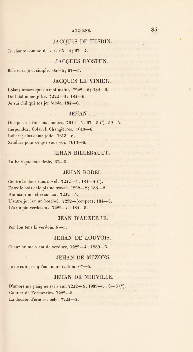 JACQUES DE HESDIN. Je chaule conunc desvez. 65—i; 67—i. JACQUES D’OSTUN. Bcle et sage et simple. 65—5; 67—5. JACQUES LE VINIER. Loiaus amors qui en moi maint. 7222—6; 184—6. De loial amor jolie. 7222—6; 184—6. Je sui chil qui tos jor foloie. 184—6. JEHAN. Oneques ne fui sans amours. 7613—5; 67—3 (*) ; 59—5. Respondez , Colart li Changierres. 7613—6. Robert j’ains dame jolie. 7613—6. Sandras pour ce que vous voi. 7613—6. JEHAN BILLEBAULT. La bele que tant désir. 67—5. JEHAN BODEL. Contre le dous tans novel. 7222—4; 184—4 (*), Entre le bois et le plaine trovai. 7222—2; 184—2. Hui main me cbevaueliai. 7222—5. L’autre jor lez un boschel. 7222—(coupée); 184—3. Lés un pin verdoiant. 7222—6 > 184—5. JEAN D’AUXERRE. Por lou tens ki verdoie. 8—5. JEHAN DE LOUYOIS. Chanz ne me vient de verdure. 7222—4; 1989—5. JEHAN DE MEZONS. Je ne cuit pas qu’en amors traïson. 67—>5. JEHAN DE NEUVILLE. D’amors me plaig ne sai à cui. 7222—4; 1989—5; 8—5 {*). Gautier de Formeseles. 7222—5. La douçor d’esté est bele. 7222—2.