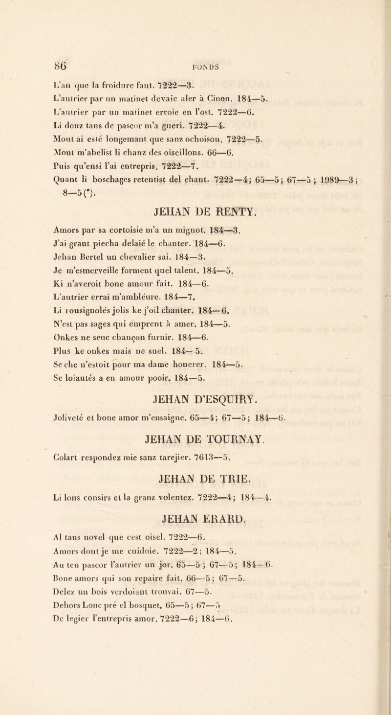 l/an que la froidure faut. 7222—3. L’aulrier par un matinet dévale aler à Cinon, 184—5. L’aiiirier par un matinet erroie en l’ost. 7222—6. Li douz tans de pascor m’a guéri. 7222—4. Montai esté longemant que sanz ochoison. 7222—5. Mont m’abelist li chanz des oiseillons. 66—6. Puis qu’ensi l’ai entrepris. 7222—7. Quant li boschages retentist del chant. 7222—4; 65—5; 67—5 ; I989' 8-5 0. JEHAN DE RENTY. Amors par sa cortoisie m’a un mignot. 184—3. J’ai grant piecha delaié le chanter. 184—6. Jehan Berlel un chevalier sai. 184—3. Je ni’esmerveille forment quel talent. 184—5. Ki n’averoit bone amour fait, 184—6. L’autrier errai m’ambléure. 184—7, Li rousignolés jolis ke j’oil chanter. 184—6. N’est pas sages qui emprent à amer. 184—5. Onkes ne seuc chançon furnir. 184—6. Plus ke onkes mais ne suel. 184— 5. Se che n’estoit pour ma dame honerer. 184—5. Se loiautés a en amour pooir. 184—5. JEHAN D’ESQUIRY. Joliveté et bone amor m’ensaigne. 65—4; 67—5; 184—6. JEHAN DE TOÜRNAY. Colart respondez mie sanz tarejier. 7613—5. JEHAN DE TRIE. Li Ions consirs et la granz volentez. 7222—4; 184—4. JEHAN ERARD. Al tans novel que cest oisel. 7222—6. Amors dont je me cuidoie. 7222—2; 184—5. Au ten pascor l’aulrier un jor. 65—5 ; 67—5; 184—6. Bone amors qui son repaire fait. 66—5; 67 — 5. Delez un bois verdoiant trouvai. 67—5. Dehors Loue pré el bosquet. 65—5 ; 67—5 De legier l’entrepris amor. 7222—6; 184—0.