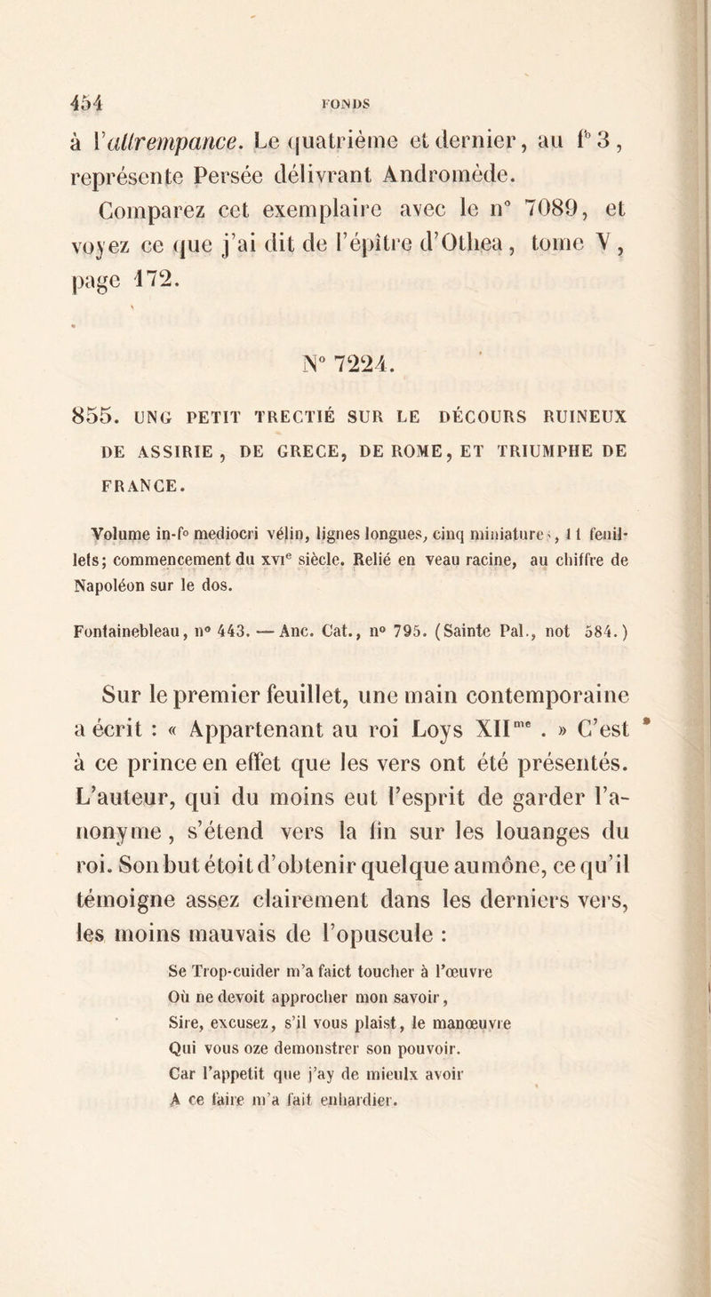 à Vallrempance. Le quatrième et dernier, au L3, représente Persée délivrant Andromède. Comparez cet exemplaire avec le n* 7089, et voyez ce (|ue j’ai dit de i’épître d’Otliea , tome Y ^ page 47*2. 7224. 855. UNO PETIT TRECTIÉ SUR LE DÉCOURS RUINEUX DE ASSIRIE , DE GRECE, DE ROME, ET TRIUMPIIE DE FRANCE. Volume in-fo mediocri vélin, lignes longues, cinq miniature', 11 fenil- lefs; commencement du xvi® siècle. Relié en veau racine, au chiffre de Napoléon sur le dos. Fontainebleau, n® 443. —Ane. Cat., n® 795. (Sainte Pal., not 584.) Sur le premier feuillet, une main contemporaine a écrit : « Appartenant au roi Loys XIL’** . » C’est à ce prince en effet que les vers ont été présentés. L’auteur, qui du moins eut l’esprit de garder l’a¬ nonyme , s’étend vers la fin sur les louanges du roi. Son but étoit d’obtenir quelque aumône, ce qu’il témoigne assez clairement dans les derniers vers, les moins mauvais de l’opuscule : Se Trop-cuider m’a faict toucher à l’œuvre Où ne devoit approcher mon savoir, Sire, excusez, s’il vous plaist, le manœuvre Qui vous oze demonstrer son pouvoir. Car l’appetit que j’ay de mieiilx avoir % A ce taire m’a fait eniiardier.