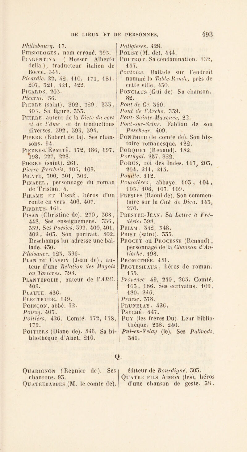 PJlili.sbonrg. 17. PiiisioLOGES , nom erroné. o9o. PiAGENTiNA ( Mcsscr Albei'to délia), traducteur italien de Poece. 544. Picardie. 22, 42, 110, 171, 181, 207, 521, 421, 422. Picards. 205. Picurni. 56. PiEP.EE (saint). 302, 529, 555, 405. Sa figure. 555. Pierre, auteur de la Diète du cors et de Vûrne , et de traductions diverses. 502, 595, 394. Pierre (Robert de la). Ses chan¬ sons. 94. Pierre-l’Ermite. 172, 186, 197, *198, 227, 228. Pierre (saint). 26!. pierre Perlhuls. 105, 109. Pilate, 500, 501, 506. PiNABEL , personnage du roman de Tristan. 4. PiRAME ET Tisré , liéros d’un conte en vers. 406, 407. PlRRHUS. 161. PiSAN (Christine de). 270^, 568, 448. Ses enseignemens. 556, 550. Ses Poésies. 599, 400,401, 402, 405. Son portrait. 402. Descliamps lui adresse une bal¬ lade. 450. Plaisance. 125, 596. Plan du Caspin (Jean de) , au¬ teur d’une Relation des Mogols ou Tartares. 598. Plantefolie, auteur de VABC. 409. Plaute 456. Plectrude. 149. Poinçon, abbé. .52. Poissij. 405. Poitiers. 426. Comté. 172, 178, 179. Poitiers (Diane de). 446. Sa bi¬ bliothèque d Anet. 210. PoUgieres. 428. PoLiSY (M. de). 444. PoLTROT. Sa condamnation. 152, 157. Pontoise. Ballade sur l’endroit nommé la Table-Ronde, près de celte ville, 450. PoNciAus (Gui de). Sa chanson. 82. Po7it de Cé. 560. Pont de P Arche. 539. Pont- Sainte-Maxence. 22. Pont-sur-Seîne. Fabliau de son Pescheur. 409. PoNTHiEU (le comte de). Son his¬ toire romanesque. 122. PorquEt (Renaud). 182. Portugal. 257, 522. PoRUS, roi des Indes. 167, 205, 204, 211, 213. P ouille. 112. Peuthières, abbaye. 105, 104, 105. 106, 107. 109. Presles (Raoul de). Son commen¬ taire sur la Cité de Dieu. 145, 270. Prestre-Jean. Sa Lettre ü Frë- déric’ 598. Priam. 542, 548. Prist (saint). 535. Procet ou Progesse (Renaud), personnage de la Chanson d’An¬ tioche. 198. Promethée. 441. Protesilaus , héros de roman. 155. Provence. 49, 250, 265. Comté. 103, 186. Ses écrivains. 109, 180, 246. Prusse. 378. Prunelay. 426. Psyché. 447. PuY (les frères Du). Leur biblio¬ thèque. 238, 240. Piii-en-Velaij (le). Ses Palmods. 341. Q Qu.vrignon (Regnier de). Ses chansons. 95. Qu.vtrerarbes (M. le comte de). éditeur de Bourdigné. 503. Quatre fils Ai.mon (les), héros d’une chanson de geste. 38,