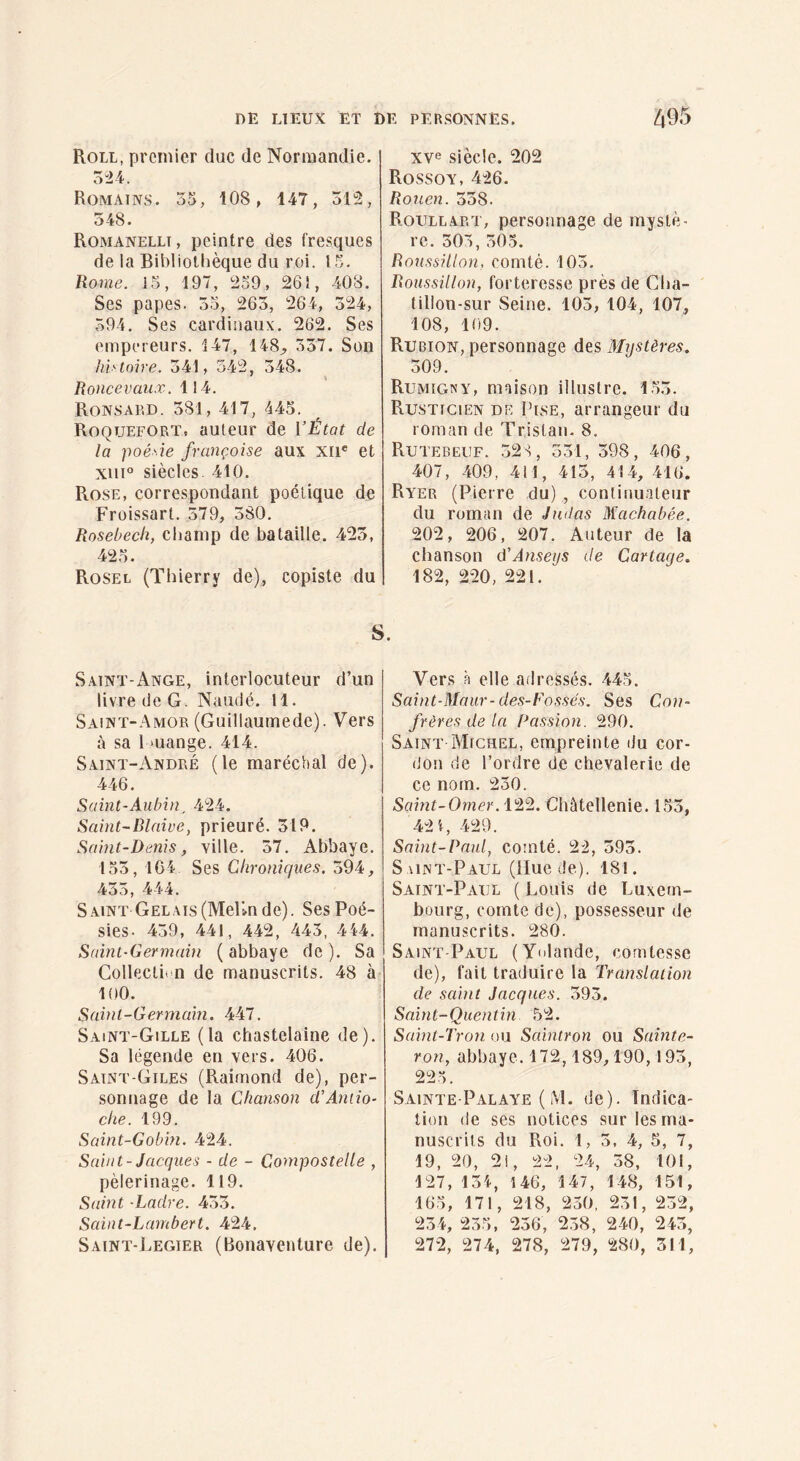 Roll, premier duc de Normandie. 5“24. Romains. 35, 108, 147, 312, 548. Romanellt, peintre des fresques de la Bibliothèque du roi. 15. Rome. 15, 197, 259, 261, 408. Ses papes. 35, 263, 264, 324, 394. Ses cardinaux. 262. Ses empereurs. 147, 148;, 337. Son liiHohe. 341, 342, 348. Ronce vaux. 114. Ronsard. 381, 417, 445. ^ Roquefort, auteur de l’État de la poé'îe française aux xri* et xiii° siècles. 410. Rose, correspondant poétique de Froissart. 379, 380. Rosebech, champ de bataille. 425, 425. Rosel (Thierry de), copiste du Saint-Ange, interlocuteur d’un livre de G. Naudé. 11. Saint-Amor (Guillaumede). Vers à sa lmange. 414. Saint-André (le maréchal de). 446. Saint-Aubin, 424. Saint-Blaive, prieuré. 319. Saint-Denis, ville. 37, Abbaye. 153, 1C4 Ses Chroniques. 394, 433, 444. Saint Gelais (Melin de). Ses Poé¬ sies- 439, 441, 442, 443, 444. Saint-Germain ( abbaye de ). Sa Collection de manuscrits. 48 à 100. Saint-Germain. 447. Saint-Gille (la chastelaine de). Sa légende en vers. 406. Satnt-Giles (Raimond de), per¬ sonnage de la Chanson d’Antio¬ che. 199. Süint-Gobin. 424. Saint-Jacques - de - Compostelle , pèlerinage. 119. Samt -Ladre. 433. Saint-Lambert. 424, Saint-Jægier (Bonaventure de). xve siècle. 202 Rossov, 426. Rouen. 338. Roull.art, personnage de mystè¬ re. 303, 303. Roussillon, comté. 103. Roussillon, forteresse près de Cha- tillon-sur Seine. 103, 104, 107, 108, 109. Rubion, personnage des Mystères. 309. Rumîgny, maison illustre. 153. Rusticien de IbsE, arrangeur du roman de Tristan- 8. Rutebeuf. 32'^, 531, 398, 406, 407, 409, 411, 415, 414, 416. Ryer (Pierre du) , continuateur du roman de Judas Machabée. 202, 206, 207. Auteur de la chanson û’Anseys de Cartage. 182, 220, 221. Vers à elle adressés. 445. Saint-Maur-des-Fosses. Ses Con¬ frères de la Passion. 290. Saint Michel, empreinte du cor¬ don (le l’ordre de chevalerie de ce nom. 250. Saint-Omer. 122. Chûtetlenie. 153, 421, 429. Saint-Paul, comté. 22, 593. S \int-Paul (ilue de). 181. Saint-Paul ( Louis de Luxem¬ bourg, comte de), possesseur de manuscrits. 280. Saint-Paul (Yolande, comtesse de), fait traduire la Translation de saint Jacques. 393. Saint-Quentin 52. Saint-Tron ou Saintron ou Sainte- ron, abbaye. 172,189,190,193, 225. Sainte-Palaye ( M. de). Indica¬ tion de ses notices sur les ma¬ nuscrits du Roi. 1, 3. 4, 5, 7, 19, 20, 2i, 22, 24, 38, 101, 127, 134, 146, 147, 148, 151, 165, 171, 218, 230, 231, 232, 234, 235, 236, 238, 240, 243, 272, 274, 278, 279, 280, 311,