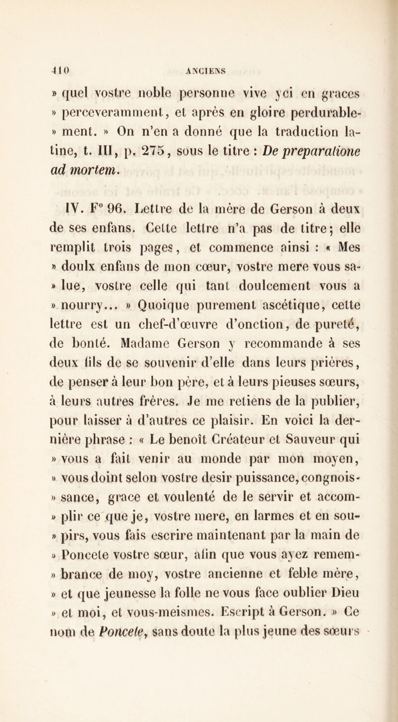 » quel vostre noble personne vive yci en grâces » perceveramment, et après en gloire perdurable- » ment. » On n’en a donné que la traduction la¬ tine, t. ni, p. 275, sous le titre : De preparalione ad mortem. IV. F* 96. Lettre de la mère de Gerson à deux de ses enfans. Cette lettre n’a pas de titre; elle remplit trois pages, et commence ainsi : « Mes » doulx enfans de mon cœur, vostre mere vous sa- » lue, vostre celle qui tant doulcement vous a » nourry... » Quoique purement ascétique, cette lettre est un chef-d’œuvre d’onction, de pureté, de bonté. Madame Gerson y recommande à ses deux (ils de se souvenir d’elle dans leurs prières, de penser à leur bon père, et à leurs pieuses sœurs, à leurs autres frères. Je me retiens de la publier, pour laisser à d’autres ce plaisir. En voici la der¬ nière phrase ; « Le benoît Créateur et Sauveur qui » vous a fait venir au monde par mon moyen, » vous doint selon vostre désir puissance, congnois- » sance, grâce et voulenté de le servir et accom- )) plir ce que je, vostre mere, en larmes et en sou- » pirs, vous fais escrire maintenant par la main de » Poncele vostre sœur, afin que vous ayez remem- » brance de moy, vostre ancienne et feble mère, » et que jeunesse la folle ne vous face oublier Dieu » et moi, et vous-meismes. Escript à Gerson. » Ce nom de Poncetey sans doute la plus jeune des sœAii s