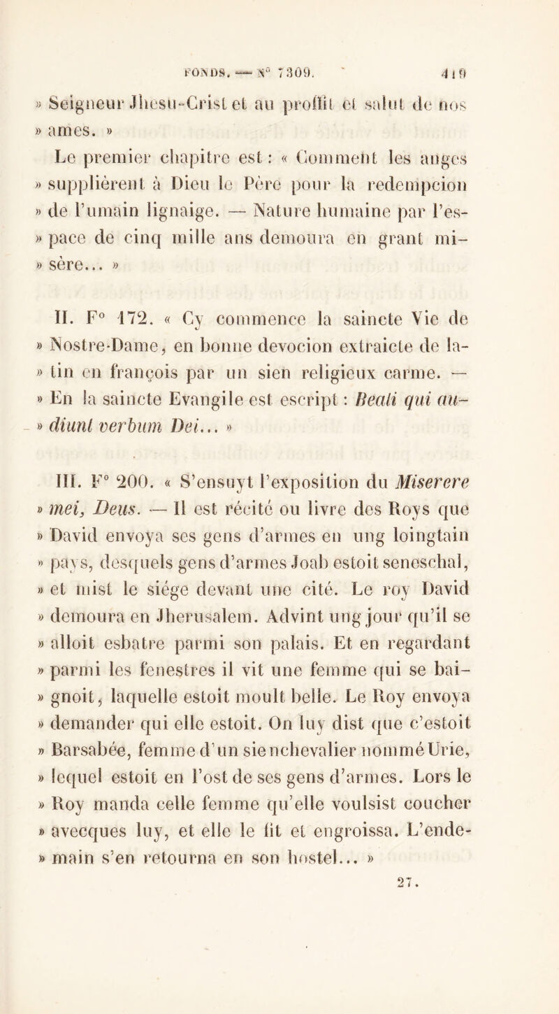 FÛiSÜS. 7:îô9. ' » Seigneur Jhüsu-Crisl el au proilil cl .salut de nos » âmes. » Le premier chapitre est : « Comment les anges » supplièrent à Dieu le Père pour la redempcion » de l’iimain lignaige. — Nature humaine par Pes- » pace de cinq mille ans démolira en grant mi~ » sere... >> IL 172. « Cy commence la saincte Vie de xJ » Nostre-Dame, en bonne devocion extraicte de la- tin en françois par un sien religieux carme. — » En la saincte Evangile est escript : Beali qui au- - » diunl verbum Del... » IIL F° 200. « S’ensuyt l’exposition du Miserere » mei, Deus. — Il est récité ou livre des Roys que » David envoya ses gens d’armes en ung loingtain » pays, desquels gens d’armes Joab estoit seneschal, » et niist le siège devant une cité. Le roy David » démolira en Jheriisalem. Advint ung jour qu’il se » alloit esbatre parmi son palais. Et en regardant » parmi les fénestres il vit une femme qui se bai- » gnoit j laquelle estoit moult belle. Le Roy envoya » demander qui elle estoit. On iuy dist que c’estoit » Barsabée, femme d’un sienchevalier nomméUrie, » lequel estoit en l’ost de ses gens d’armes. Lors le » Roy manda celle femme qu’elle voulsist coucher » avecques luy, et elle le lit et engroissa. L’ende- » main s’en retourna en son hostel... » 27.