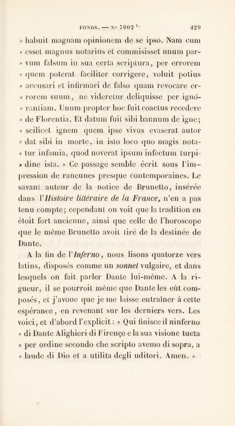 » hal)uit magiiam opinionem de se ipso. Nam ciim » esset magnus iiotariiis et commisisset iinum par- » vLim falsum in sua certa scriptura, per errorem » (fuem poterat faciliter corrigere, voluit potius » accusari et inlirmari de falso quam revocare er- )) rorem suum, ne viderelnr deliquisse per ignd- » ranliam. Unum propter hoc fnitcoactus recedere » de Florentia. Et daturn fuit sibi bannum de igné; » scilicet ignem quem ipse vivus evaserat autor w dat sibi in morte, in isto loco quo magis nota- » tur infamia, quod noverat ipsum infectum turpi- j» dine ista. » Ce passage semble écrit sous l’im¬ pression de rancunes presque contemporaines. Le savant auteur de la notice de Brunetto, insérée dans Vllisloire littéraire de la France, n’en a pas tenu compte; cependant on voit que la tradition en étoit fort ancienne, ainsi que celle de l’horoscope que le même Brunetto avoit tiré de la destinée de Dante. A la lin de V Infer no, nous lisons quatorze vers latins, disposés comme un sonnel vulgaire, et dans lesquels on fait parler Dante lui-même. A la ri¬ gueur, il se pourroit même que Dante les eût com¬ posés, et j’avoue que je me laisse entraîner à cette espérance, en revenant sur les derniers vers. Les voici, et d’abord l’explicit : « Qui finisceil mnferno » di Dante Alighieri di Firençe e la sua visione tucta » per ordine seconde che scripto avemo di sopra, a » lande di Dio et a utilita degli uditori. Amen. »