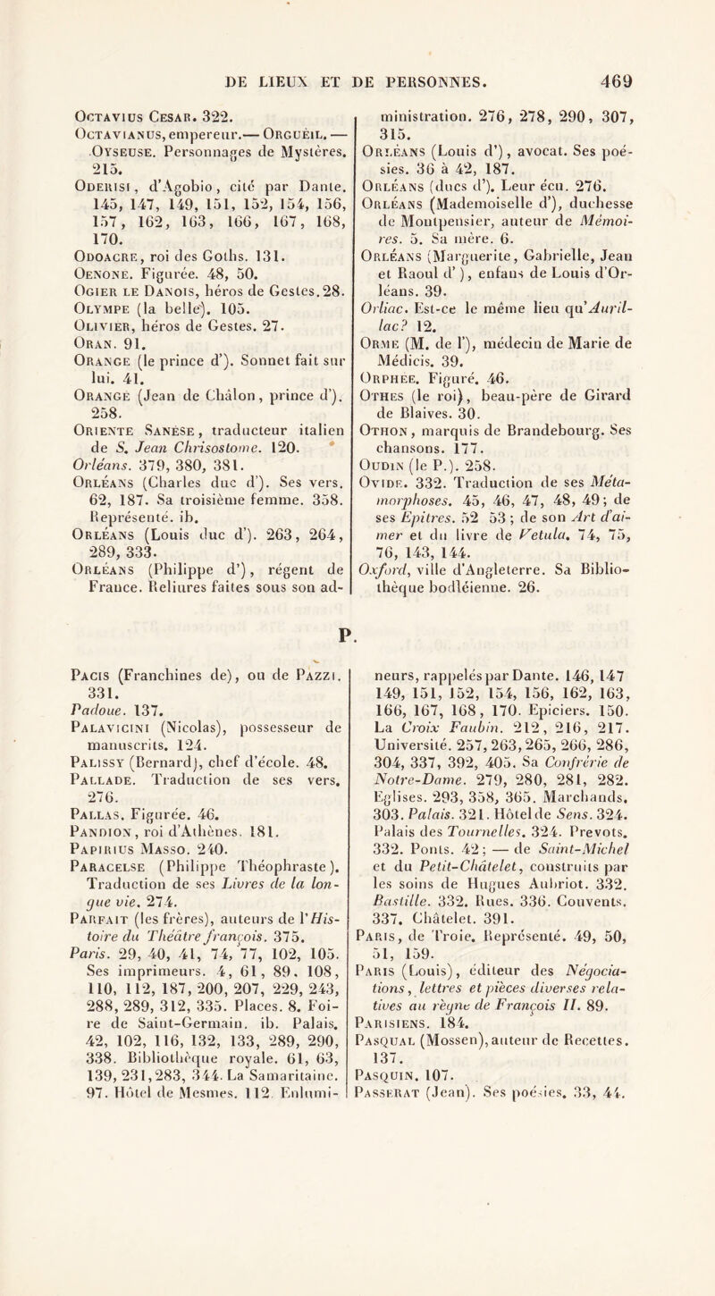 OcTAviüs César. 322. OcTAViANUS, empereur.— Orguéil. — Oyseuse. Personnages de Mystères. 215. Oderisi , d’Agobio, cite par Dante. 145, 147, 149, 151, 152, 154, 156, 157, 162, 163, 166, 167, 168, 170. Odoagre, roi des Gotlis. 131. Oenone. Figurée. 48, 50. Ogier le Danois, héros de Gestes.28. Olympe (la belle'). 105. Olivier, héros de Gestes. 27. Oran. 91. Orange (le prince d’). Sonnet fait sur lui. 41. Orange (Jean de Châlon, prince d’). 258. Oriente Sanése , traducteur italien de 5. Jean Chrisostome. 120. Orléans. 379, 380, 381. Orléans (Charles duc d’). Ses vers. 62, 187. Sa troisième femme. 358. Représenté, ib. Orléans (Louis duc d’). 263, 264, 289, 333. Orléans (Philippe d’), régent de France. Reliures faites sous son ad¬ Pacis (Franchines de), ou de Pazzi. 331. Padoue. 137. Palavicini (Nicolas), possesseur de manuscrits. 124. Palissy (Bernard], chef d’école. 48. Pallade. Traduction de ses vers, 276. Pallas. Figurée. 46. PANDiON,roi d’Athènes. 181. Papirius Masso. 240. Paracelse (Philippe Théophraste). Traduction de ses Livres de la lon¬ gue vie, 274. Parfait (les frères), auteurs de VHis¬ toire du Théâtre françois. 375. Paris. 29, 40, 41, 74, 77, 102, 105. Ses imprimeurs. 4, 61, 89. 108, 110, 112, 187, 200, 207, 229, 243, 288, 289, 312, 335. Places. 8. Foi¬ re de Saint-Germain, ib. Palais. 42, 102, 116, 132, 133, 289, 290, 338. Bibliotlièque royale. 61, 63, 139, 231,283, 344. La Samaritaine. 97. Hôtel de Mesmes. 112 Enlumi- ministration. 276, 278, 290, 307, 315. Orléans (Louis d’), avocat. Ses poé¬ sies. 36 à 42, 187. Orléans (ducs d’). Leur écu. 276. Orléans (Mademoiselle d’), duchesse de Moutpensier, auteur de Mémoi¬ res. 5. Sa mère. 6. Orléans (Marguerite, Gabrielle, Jean et Raoul d’), enfans de Louis d’Or¬ léans. 39. Orliac. Est-ce le même lieu qii Auril- lac? 12. Or.me (M. de 1’), médecin de Marie de Médicis. 39. Orphee, Figuré. 46. Othes (le roi), beau-père de Girard de Blaives. 30. Othon , marquis de Brandebourg. Ses chansons. 177. Oudin (le P.). 258. Ovide. 332. Traduction de ses Méta- inniyhoses, 45, 46, 47, 48, 49; de ses Epitres. 52 53 ; de son Art d’ai¬ mer et du livre de Hetula, 74, 75, 76, 143, 144. Oxford, ville d'Angleterre. Sa Biblio¬ thèque bodléienne. 26. neurs, rappeléspar Dante. 146, 147 149, 151, 152, 154, 156, 162, 163, 166, 167, 168, 170. Epiciers. 150. La Croix Faiibin. 212, 216, 217. Université. 257, 263,265, 266, 286, 304, 337, 392, 405. Sa Confrérie de Notre-Dame. 279, 280, 281, 282. Eglises. 293, 358, 365. Marchands, 303. Palais. 321. Hôtel de Sens. 324. Palais des Tournelles, 324. Prévôts. 332. Ponts. 42; — de Saint-Michel et du Petit-Châtelet, construits par les soins de Hugues Auhriot. 332. Bastille. 332. Rues. 336. Couvents. 337. Châtelet. 391. Paris, de Troie. Représenté. 49, 50, 51, 159. Paris (Louis), éditeur des Négocia¬ tions, lettres et pièces diverses rela¬ tives au règne de François II. 89. Parisiens. 184. Pasqual (Mossen),auteur de Recettes. 137. Pasquin. 107. Passerat (Jean). Ses poésies. 33, 44.