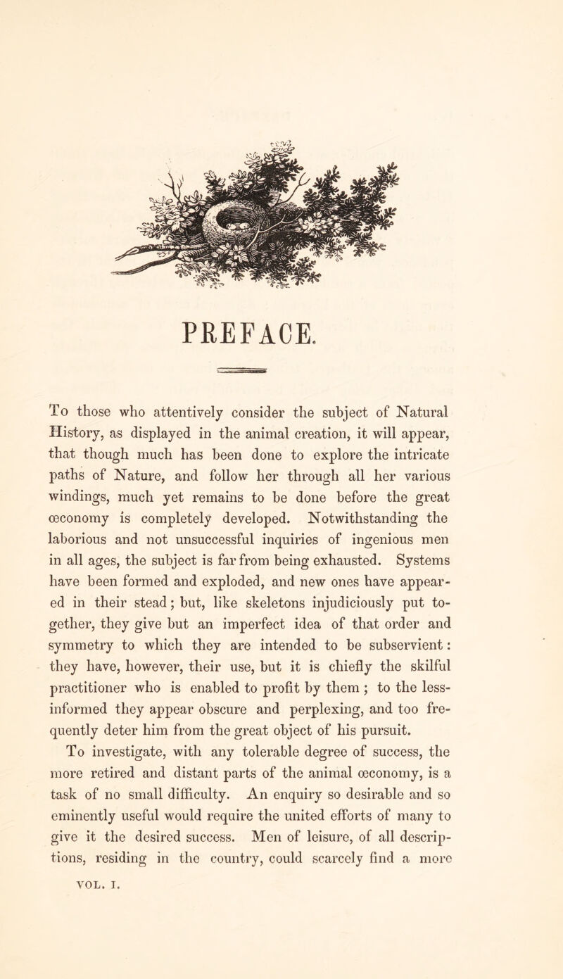 PREFACE. To those who attentively consider the subject of Natural History, as displayed in the animal creation, it will appear, that though much has been done to explore the intricate paths of Nature, and follow her through all her various windings, much yet remains to be done before the great oeconomy is completely developed. Notwithstanding the laborious and not unsuccessful inquiries of ingenious men in all ages, the subject is far from being exhausted. Systems have been formed and exploded, and new ones have appear- ed in their stead; but, like skeletons injudiciously put to- gether, they give but an imperfect idea of that order and symmetry to which they are intended to be subservient: they have, however, their use, but it is chiefly the skilful practitioner who is enabled to profit by them ; to the less- informed they appear obscure and perplexing, and too fre- quently deter him from the great object of his pursuit. To investigate, with any tolerable degree of success, the more retired and distant parts of the animal oeconomy, is a task of no small difficulty. An enquiry so desirable and so eminently useful would require the united efforts of many to give it the desired success. Men of leisure, of all descrip- tions, residing in the country, could scarcely find a more