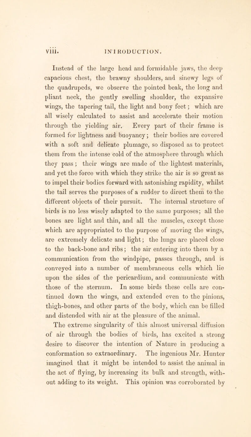 Instead of the large head and formidable jaws, the deep capacious chest, the brawny shoulders, and sinewy legs of the quadrupeds, we observe the pointed beak, the long and pliant neck, the gently swelling shoulder, the expansive wings, the tapering tail, the light and bony feet; which are all wisely calculated to assist and accelerate their motion through the yielding air. Every part of their frame is formed for lightness and buoyancy; their bodies are covered with a soft and delicate plumage, so disposed as to protect them from the intense cold of the atmosphere through which they pass ; their wings are made of the lightest materials, and yet the force with which they strike the air is so great as to impel their bodies forward with astonishing rapidity, whilst the tail serves the purposes of a rudder to direct them to the different objects of their pursuit. The internal structure of birds is no less wisely adapted to the same purposes; all the bones are light and thin, and all the muscles, except those which are appropriated to the purpose of moving the wings, are extremely delicate and light; the lungs are placed close to the back-bone and ribs; the air entering into them by a communication from the windpipe, passes through, and is conveyed into a number of membraneous cells which lie upon the sides of the pericardium, and communicate with those of the sternum. In some birds these cells are con- tinued down the wings, and extended even to the pinions, thigh-bones, and other parts of the body, which can be filled and distended with air at the pleasure of the animal. The extreme singularity of this almost universal diffusion of air through the bodies of birds, has excited a strong desire to discover the intention of Nature in producing a conformation so extraordinary. The ingenious Mr. Hunter imagined that it might be intended to assist the animal in the act of flying, by increasing its bulk and strength, with- out adding to its weight. This opinion was corroborated by