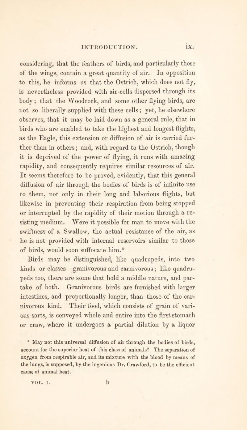 considering, that the feathers of birds, and particularly those of the wings, contain a great quantity of air. In opposition to this, he informs as that the Ostrich, which does not fly, is nevertheless provided with air-cells dispersed through its body; that the Woodcock, and some other flying birds, are not so liberally supplied with these cells; yet, he elsewhere observes, that it may be laid down as a general rule, that in birds who are enabled to take the highest and longest flights, as the Eagle, this extension or diffusion of air is carried fur- ther than in others; and, with regard to the Ostrich, though it is deprived of the power of flying, it runs with amazing rapidity, and consequently requires similar resources of air. It seems therefore to be proved, evidently, that this general diffusion of air through the bodies of birds is of infinite use to them, not only in their long and laborious flights, but likewise in preventing their respiration from being stopped or interrupted by the rapidity of their motion through a re- sisting medium. Were it possible for man to move with the swiftness of a Swallow, the actual resistance of the air, as he is not provided with internal reservoirs similar to those of birds, would soon suffocate him.* Birds may be distinguished, like quadrupeds, into two kinds or classes—granivorous and carnivorous; like quadru- peds too, there are some that hold a middle nature, and par- take of both. Granivorous birds are furnished with larger intestines, and proportionally longer, than those of the car- nivorous kind. Their food, which consists of grain of vari- ous sorts, is conveyed whole and entire into the first stomach or craw, where it undergoes a partial dilution by a liquor * May not this universal diffusion of air through the bodies of birds, account for the superior heat of this class of animals? The separation of oxygen from respirable air, and its mixture with the blood by means of the lungs, is supposed, by the ingenious Dr. Crawford, to be the efficient cause of animal heat.