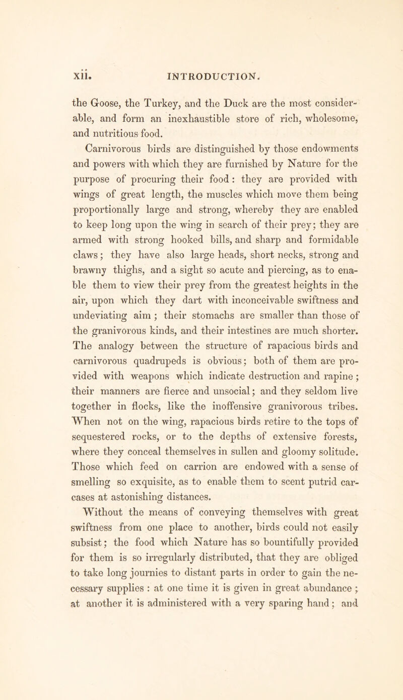 the Goose, the Turkey, and the Duck are the most consider- able, and form an inexhaustible store of rich, wholesome, and nutritious food. Carnivorous birds are distinguished by those endowments and powers with which they are furnished by Nature for the purpose of procuring their food : they are provided with wings of great length, the muscles which move them being proportionally large and strong, whereby they are enabled to keep long upon the wing in search of their prey; they are armed with strong hooked bills, and sharp and formidable claws; they have also large heads, short necks, strong and brawny thighs, and a sight so acute and piercing, as to ena- ble them to view their prey from the greatest heights in the air, upon which they dart with inconceivable swiftness and undeviating aim ; their stomachs are smaller than those of the granivorous kinds, and their intestines are much shorter. The analogy between the structure of rapacious birds and carnivorous quadrupeds is obvious; both of them are pro- vided with weapons which indicate destruction and rapine ; their manners are fierce and unsocial; and they seldom live together in flocks, like the inoffensive granivorous tribes. When not on the wing, rapacious birds retire to the tops of sequestered rocks, or to the depths of extensive forests, where they conceal themselves in sullen and gloomy solitude. Those which feed on carrion are endowed with a sense of smelling so exquisite, as to enable them to scent putrid car- cases at astonishing distances. Without the means of conveying themselves with great swiftness from one place to another, birds could not easily subsist; the food which Nature has so bountifully provided for them is so irregularly distributed, that they are obliged to take long journies to distant parts in order to gain the ne- cessary supplies : at one time it is given in great abundance ; at another it is administered with a very sparing hand; and