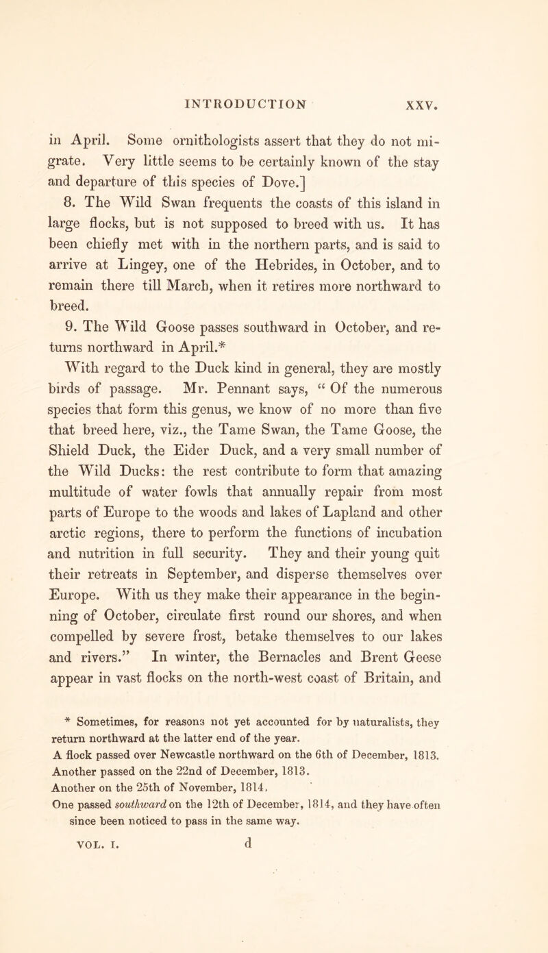 in April. Some ornithologists assert that they do not mi- grate. Very little seems to be certainly known of the stay and departure of this species of Dove.] 8. The Wild Swan frequents the coasts of this island in large flocks, but is not supposed to breed with us. It has been chiefly met with in the northern parts, and is said to arrive at Lingey, one of the Hebrides, in October, and to remain there till March, when it retires more northward to breed. 9. The Wild Goose passes southward in October, and re- turns northward in April.* With regard to the Duck kind in general, they are mostly birds of passage. Mr. Pennant says, “ Of the numerous species that form this genus, we know of no more than five that breed here, viz., the Tame Swan, the Tame Goose, the Shield Duck, the Eider Duck, and a very small number of the Wild Ducks: the rest contribute to form that amazing multitude of water fowls that annually repair from most parts of Europe to the woods and lakes of Lapland and other arctic regions, there to perform the functions of incubation and nutrition in full security. They and their young quit their retreats in September, and disperse themselves over Europe. With us they make their appearance in the begin- ning of October, circulate first round our shores, and when compelled by severe frost, betake themselves to our lakes and rivers.” In winter, the Bernacles and Brent Geese appear in vast flocks on the north-west coast of Britain, and * Sometimes, for reasons not yet accounted for by naturalists, they return northward at the latter end of the year. A flock passed over Newcastle northward on the 6th of December, 1813. Another passed on the 22nd of December, 1813. Another on the 25th of November, 1814, One passed southward on the 12th of December, 1814, and they have often since been noticed to pass in the same way. d VOL. I.