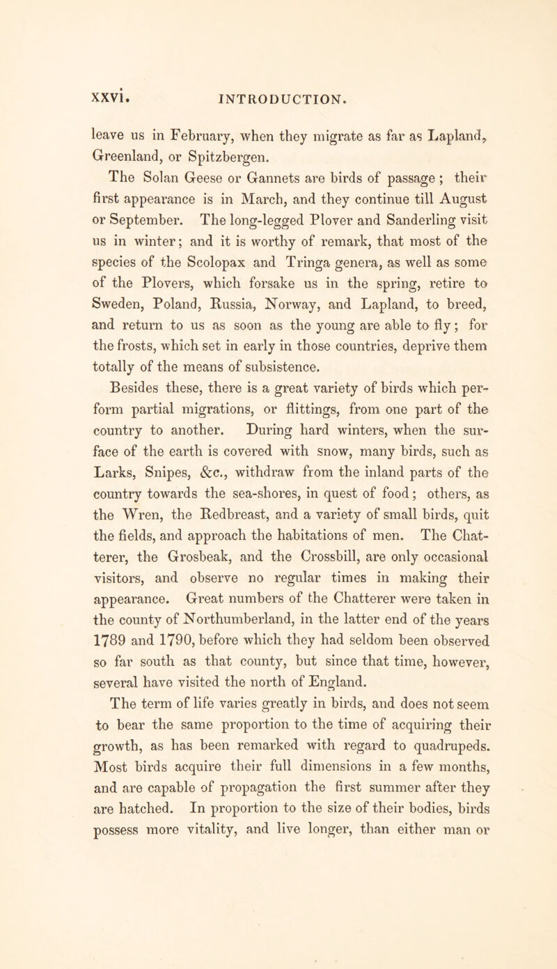 leave us in February, when they migrate as far as Lapland* Greenland, or Spitzbergen. The Solan Geese or Gannets are birds of passage ; their first appearance is in March, and they continue till August or September. The long-legged Plover and Sanderling visit us in winter; and it is worthy of remark, that most of the species of the Scolopax and Tringa genera, as well as some of the Plovers, which forsake us in the spring, retire to Sweden, Poland, Russia, Norway, and Lapland, to breed, and return to us as soon as the young are able to fly; for the frosts, which set in early in those countries, deprive them totally of the means of subsistence. Besides these, there is a great variety of birds which per- form partial migrations, or Sittings, from one part of the country to another. During hard winters, when the sur- face of the earth is covered with snow, many birds, such as Larks, Snipes, &c., withdraw from the inland parts of the country towards the sea-shores, in quest of food; others, as the Wren, the Redbreast, and a variety of small birds, quit the fields, and approach the habitations of men. The Chat- terer, the Grosbeak, and the Crossbill, are only occasional visitors, and observe no regular times in making their appearance. Great numbers of the Chatterer were taken in the county of Northumberland, in the latter end of the years 1789 and 1790, before which they had seldom been observed so far south as that county, but since that time, however, several have visited the north of England. The term of life varies greatly in birds, and does not seem to bear the same proportion to the time of acquiring their growth, as has been remarked with regard to quadrupeds. Most birds acquire their full dimensions in a few months, and are capable of propagation the first summer after they are hatched. In proportion to the size of their bodies, birds possess more vitality, and live longer, than either man or