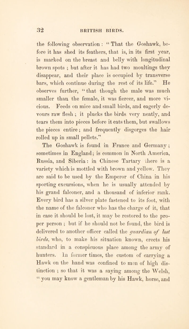 the following observation : “ That the Goshawk, be- fore it has shed its feathers, that is, in its first year, is marked on the breast and belly with longitudinal brown spots ; but after it has had two moultings they disappear, and their place is occupied by transverse bars, which continue during the rest of its life.*^ He observes further, “ that though the male was much smaller than the female, it was fiercer, and more vi- cious. Feeds on mice and small birds, and eagerly de- vours raw flesh ; it plucks the birds very neatly, and tears them into pieces before it eats them, but swallows the pieces entire; and frequently disgorges the hair rolled up in small pellets.” The Goshawk is found in France and Germany; sometimes in England; is common in North America, Russia, and Siberia : in Chinese Tartary there is a variety which is mottled with brown and yellow. They are said to be used by the Emperor of China in his sporting excursions, when he is usually attended by his grand falconer, and a thousand of inferior rank. Every bird has a silver plate fastened to its foot, with the name of the falconer who has the charge of it, that in case it should be lost, it may be restored to the pro- per person ; but if he should not be found, the bird is delivered to another officer called the guardian of lost birds, who, to make his situation known, erects his standard in a conspicuous place among the army of hunters. In former times, the custom of carrying a Hawk on the hand was confined to men of high dis- tinction ; so that it was a saying among the Welsh, “ you may know a gentleman by his Hawk, horse, and