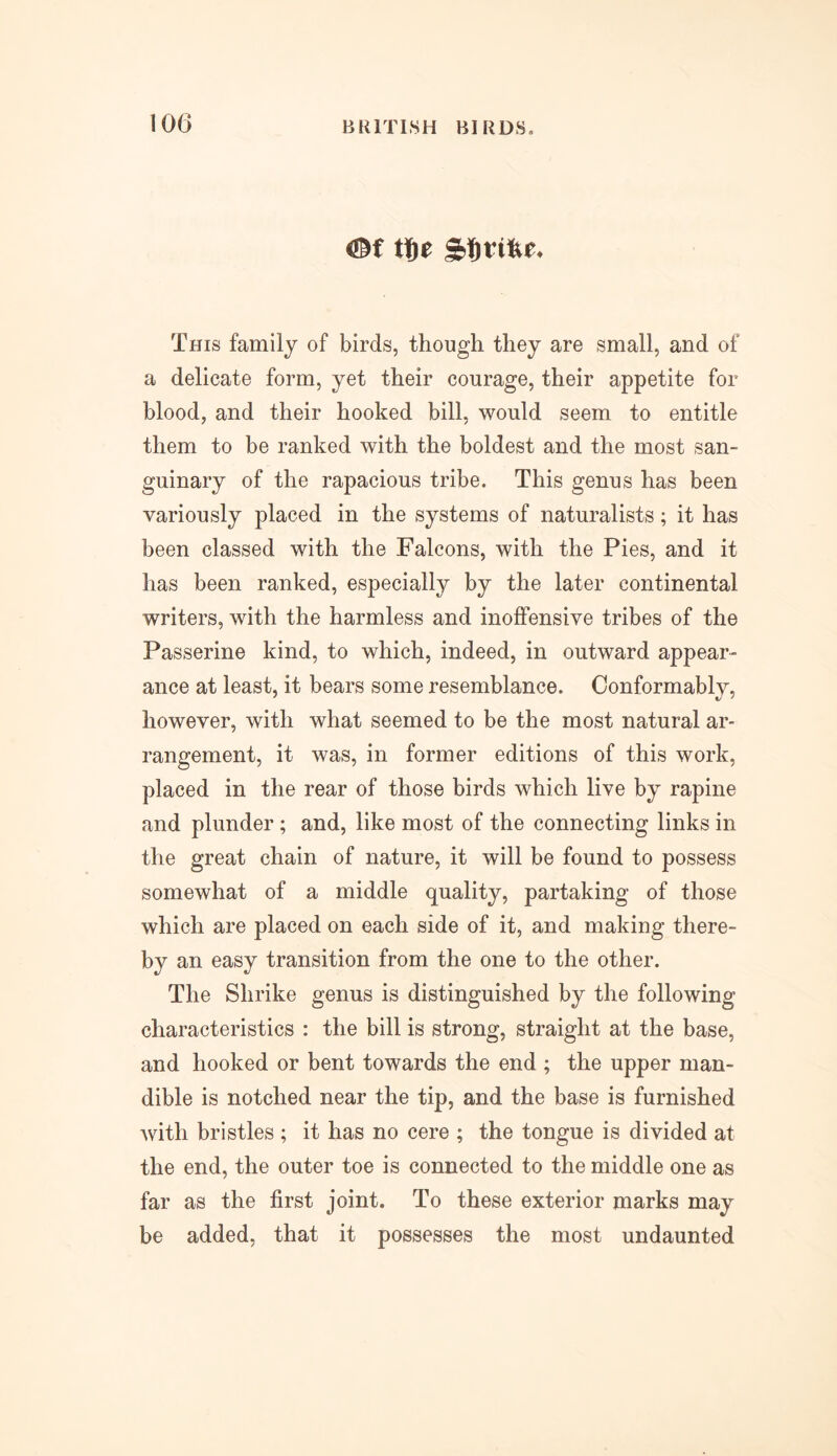 ffif t!)e This family of birds, though they are small, and of a delicate form, yet their courage, their appetite for blood, and their hooked bill, would seem to entitle them to be ranked with the boldest and the most san- guinary of the rapacious tribe. This genus has been variously placed in the systems of naturalists; it has been classed with the Falcons, with the Pies, and it has been ranked, especially by the later continental writers, with the harmless and inoffensive tribes of the Passerine kind, to which, indeed, in outward appear- ance at least, it bears some resemblance. Conformably, however, with what seemed to be the most natural ar- rangement, it was, in former editions of this work, placed in the rear of those birds which live by rapine and plunder ; and, like most of the connecting links in the great chain of nature, it will be found to possess somewhat of a middle quality, partaking of those which are placed on each side of it, and making there- by an easy transition from the one to the other. The Shrike genus is distinguished by the following characteristics : the bill is strong, straight at the base, and hooked or bent towards the end ; the upper man- dible is notched near the tip, and the base is furnished with bristles ; it has no cere ; the tongue is divided at the end, the outer toe is connected to the middle one as far as the first joint. To these exterior marks may be added, that it possesses the most undaunted
