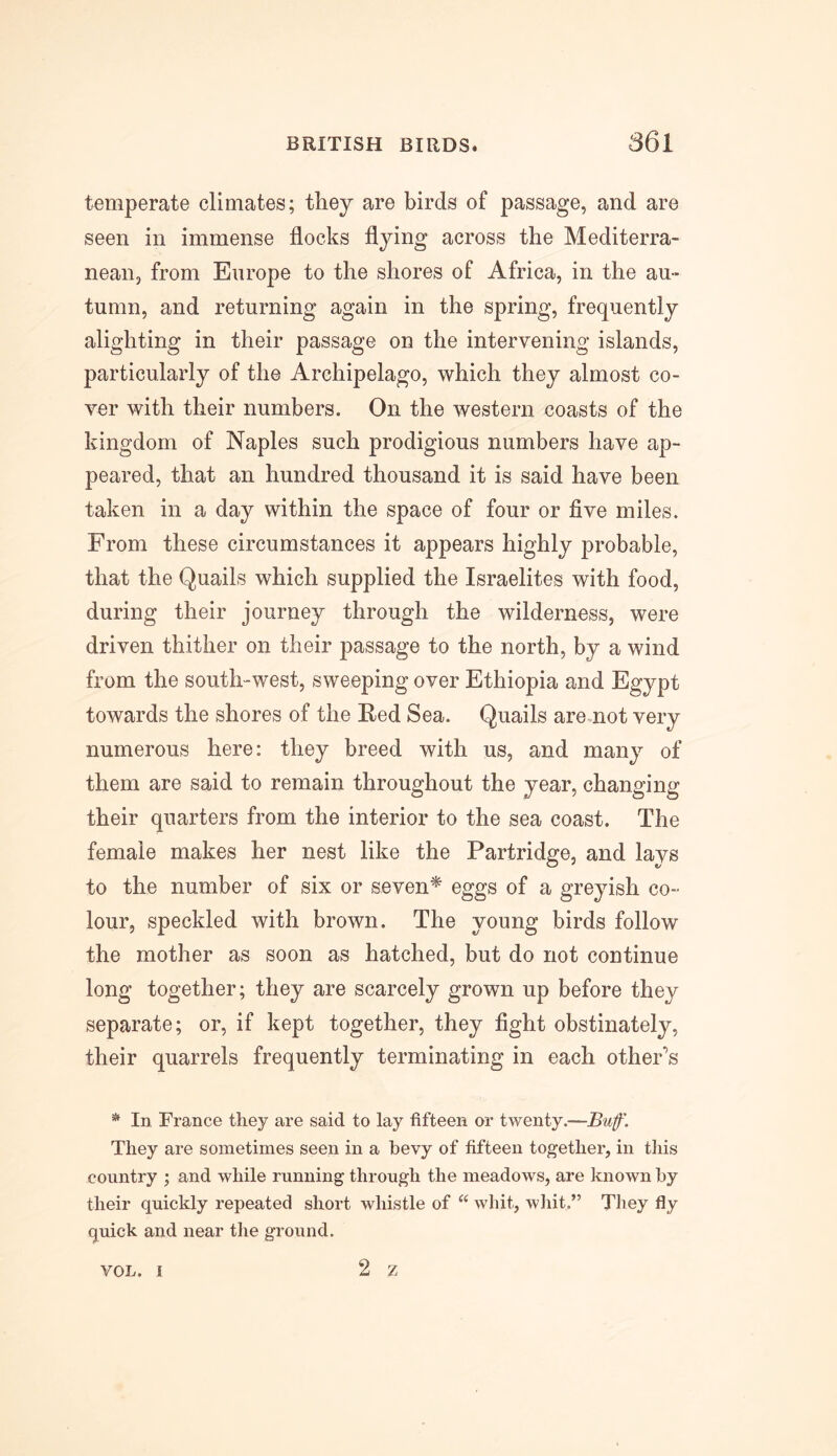 temperate climates; they are birds of passage, and are seen in immense flocks flying across the Mediterra- nean, from Europe to the shores of Africa, in the au- tumn, and returning again in the spring, frequently alighting in their passage on the intervening islands, particularly of the Archipelago, which they almost co- ver with their numbers. On the western coasts of the kingdom of Naples such prodigious numbers have ap- peared, that an hundred thousand it is said have been taken in a day within the space of four or five miles. From these circumstances it appears highly probable, that the Quails which supplied the Israelites with food, during their journey through the wilderness, were driven thither on their passage to the north, by a wind from the south-west, sweeping over Ethiopia and Egypt towards the shores of the Red Sea. Quails are not very numerous here: they breed with us, and many of them are said to remain throughout the year, changing their quarters from the interior to the sea coast. The female makes her nest like the Partridge, and lays to the number of six or seven* eggs of a greyish co- lour, speckled with brown. The young birds follow the mother as soon as hatched, but do not continue long together; they are scarcely grown up before they separate; or, if kept together, they fight obstinately, their quarrels frequently terminating in each other's * In France they are said to lay fifteen or twenty.—Buf. They are sometimes seen in a bevy of fifteen together, in this country ; and while running through the meadows, are known by their quickly repeated short whistle of “ whit, whit.” They fly quick and near the ground. 2 z VOL. I