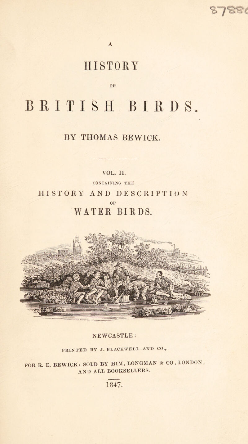 HISTORY OF BRITISH BIRDS. BY THOMAS BEWICK. VOL. II. CONTAINING THE HISTORY AND DESCRIPTION OF WATER BIRDS. NEWCASTLE : PRINTED BY J. BLACKWELL AND CO., FOR R. E. BEWICK: SOLD BY HIM, LONGMAN <fe CO., LONDON; AND ALL BOOKSELLERS. 1847