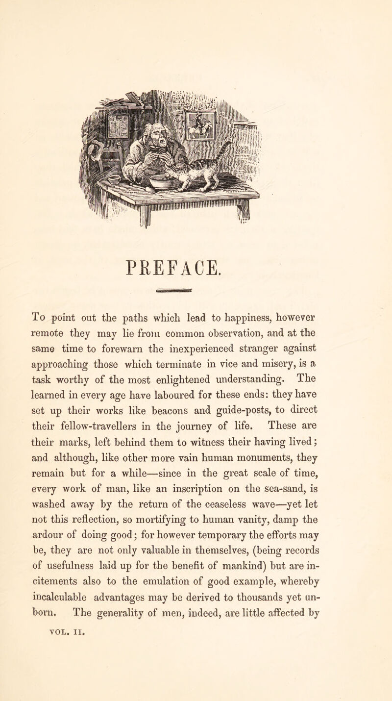 PREFACE. To point out the paths which lead to happiness, however remote they may lie from common observation, and at the same time to forewarn the inexperienced stranger against approaching those which terminate in vice and misery, is a task worthy of the most enlightened understanding. The learned in every age have laboured for these ends; they have set up their works like beacons and guide-posts, to direct their fellow-travellers in the journey of life. These are their marks, left behind them to witness their having lived; and although, like other more vain human monuments, they remain but for a while—since in the great scale of time, every work of man, like an inscription on the sea-sand, is washed away by the return of the ceaseless wave—yet let not this reflection, so mortifying to human vanity, damp the ardour of doing good; for however temporary the efforts may be, they are not only valuable in themselves, (being records of usefulness laid up for the benefit of mankind) but are in- citements also to the emulation of good example, whereby incalculable advantages may be derived to thousands yet un- born. The generality of men, indeed, are little affected by