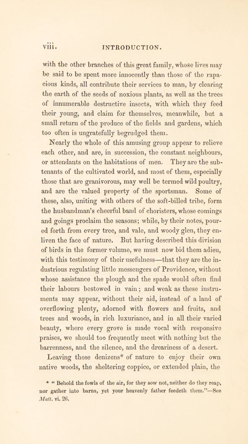 with the other branches of this great family, whose lives may be said to be spent more innocently than those of the rapa- cious kinds, all contribute their services to man, by clearing the earth of the seeds of noxious plants, as well as the trees of innumerable destructive insects, with which they feed their young, and claim for themselves, meanwhile, but a small return of the produce of the fields and gardens, which too often is ungratefully begrudged them. Nearly the whole of this amusing group appear to relieve each other, and are, in succession, the constant neighbours, or attendants on the habitations of men. They are the sub- tenants of the cultivated world, and most of them, especially those that are granivorous, may well be termed wild poultry, and are the valued property of the sportsman. Some of these, also, uniting with others of the soft-billed tribe, form the husbandman’s cheerful band of choristers, whose comings and goings proclaim the seasons; while, by their notes, pour- ed forth from every tree, and vale, and woody glen, they en- liven the face of nature. But having described this division of birds in the former volume, we must now bid them adieu, with this testimony of their usefulness—that they are the in- dustrious regulating little messengers of Providence, without whose assistance the plough and the spade would often find their labours bestowed in vain; and weak as these instru- ments may appear, without their aid, instead of a land of overflowing plenty, adorned with flowers and fruits, and trees and woods, in rich luxuriance, and in all their varied beauty, where every grove is made vocal with responsive praises, we should too frequently meet with nothing but the barrenness, and the silence, and the dreariness of a desert. Leaving those denizens* of nature to enjoy their own native woods, the sheltering coppice, or extended plain, the * “ Behold the fowls of the air, for they sow not, neither do they reap, nor gather into barns, yet your heavenly father feedeth them.”—See Matt. vi. 26.