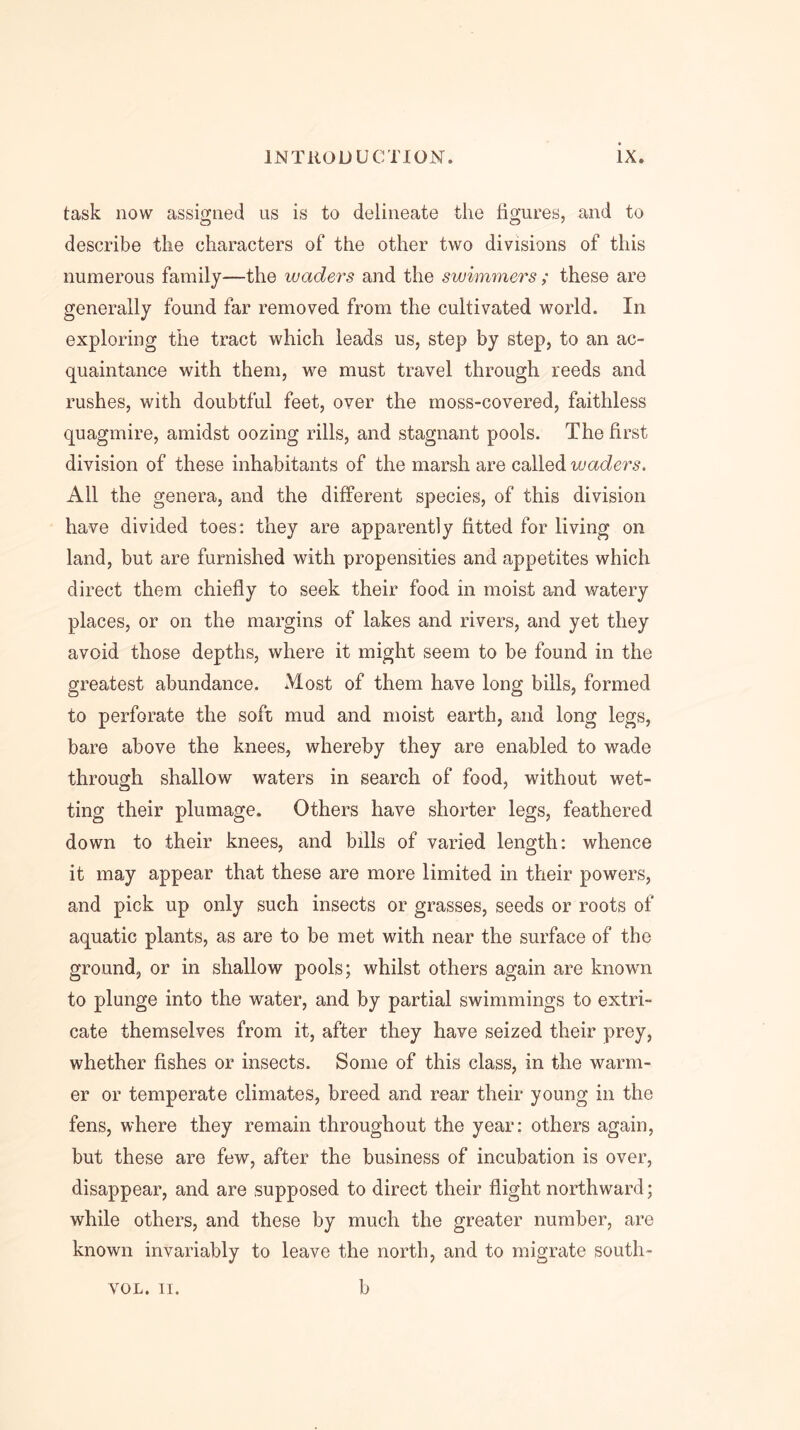 task now assigned us is to delineate the figures, and to describe the characters of the other two divisions of this numerous family—the waders and the swimmers; these are generally found far removed from the cultivated world. In exploring the tract which leads us, step by step, to an ac- quaintance with them, we must travel through reeds and rushes, with doubtful feet, over the moss-covered, faithless quagmire, amidst oozing rills, and stagnant pools. The first division of these inhabitants of the marsh are called waders. All the genera, and the different species, of this division have divided toes: they are apparently fitted for living on land, but are furnished with propensities and appetites which direct them chiefly to seek their food in moist and watery places, or on the margins of lakes and rivers, and yet they avoid those depths, where it might seem to be found in the greatest abundance. Most of them have long bills, formed to perforate the soft mud and moist earth, and long legs, bare above the knees, whereby they are enabled to wade through shallow waters in search of food, without wet- ting their plumage. Others have shorter legs, feathered down to their knees, and bills of varied length: whence it may appear that these are more limited in their powers, and pick up only such insects or grasses, seeds or roots of aquatic plants, as are to be met with near the surface of the ground, or in shallow pools; whilst others again are known to plunge into the water, and by partial swimmings to extri- cate themselves from it, after they have seized their prey, whether fishes or insects. Some of this class, in the warm- er or temperate climates, breed and rear their young in the fens, where they remain throughout the year: others again, but these are few, after the business of incubation is over, disappear, and are supposed to direct their flight northward; while others, and these by much the greater number, are known invariably to leave the north, and to migrate south-