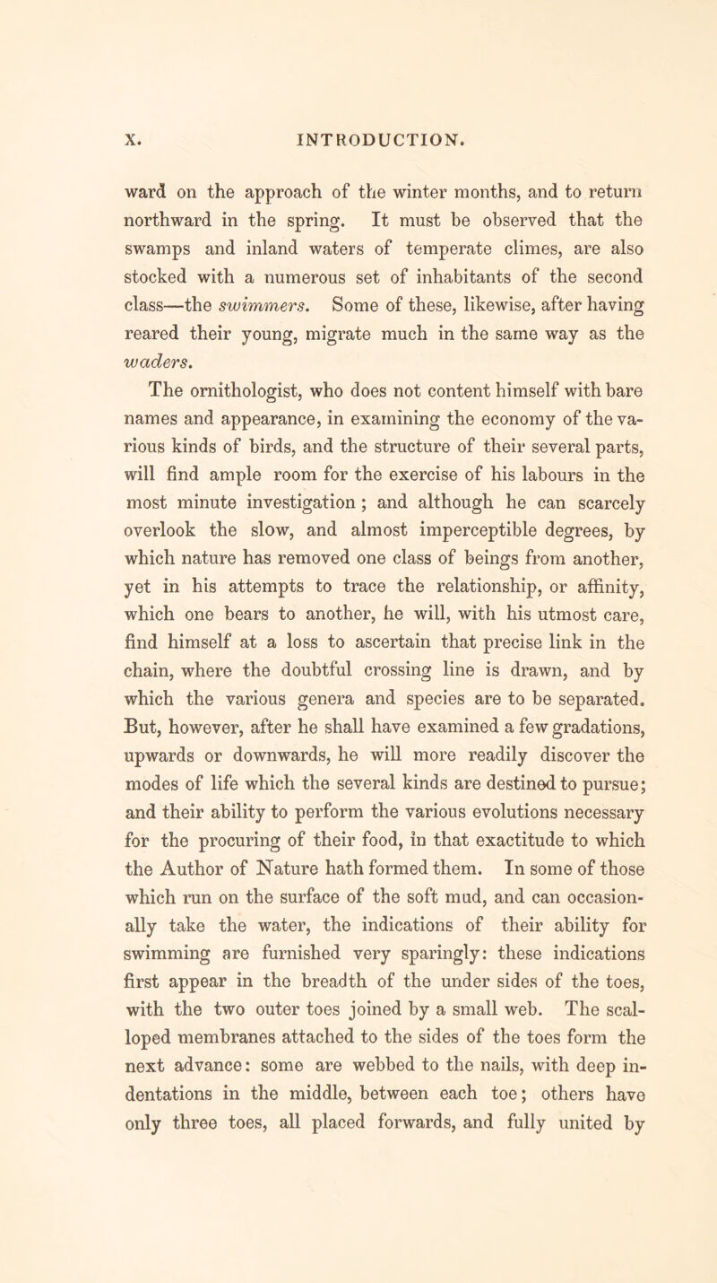 ward on the approach of the winter months, and to return northward in the spring. It must be observed that the swamps and inland waters of temperate climes, are also stocked with a numerous set of inhabitants of the second class—the swimmers. Some of these, likewise, after having reared their young, migrate much in the same way as the waders. The ornithologist, who does not content himself with bare names and appearance, in examining the economy of the va- rious kinds of birds, and the structure of their several parts, will find ample room for the exercise of his labours in the most minute investigation; and although he can scarcely overlook the slow, and almost imperceptible degrees, by which nature has removed one class of beings from another, yet in his attempts to trace the relationship, or affinity, which one bears to another, he will, with his utmost care, find himself at a loss to ascertain that precise link in the chain, where the doubtful crossing line is drawn, and by which the various genera and species are to be separated. But, however, after he shall have examined a few gradations, upwards or downwards, he will more readily discover the modes of life which the several kinds are destined to pursue; and their ability to perform the various evolutions necessary for the procuring of their food, in that exactitude to which the Author of Nature hath formed them. In some of those which run on the surface of the soft mud, and can occasion- ally take the water, the indications of their ability for swimming are furnished very sparingly: these indications first appear in the breadth of the under sides of the toes, with the two outer toes joined by a small web. The scal- loped membranes attached to the sides of the toes form the next advance: some are webbed to the nails, with deep in- dentations in the middle, between each toe; others have only three toes, all placed forwards, and fully united by
