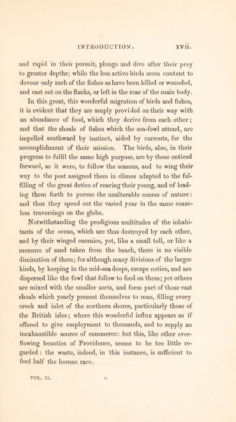 and rapid in their pursuit, plunge and dive after their prey to greater depths; while the less active birds seem content to devour only such of the fishes as have been killed or wounded, and cast out on the flanks, or left in the rear of the main body. In this great, this wonderful migration of birds and fishes, it is evident that they are amply provided on their way with an abundance of food, which they derive from each other; and that the shoals of fishes which the sea-fowl attend, are impelled southward by instinct, aided by currents, for the accomplishment of their mission. The birds, also, in their progress to fulfil the same high purpose, are by these enticed forward, as it were, to follow the seasons, and to wing their way to the post assigned them in climes adapted to the ful- filling of the great duties of rearing their young, and of lead- ing them forth to pursue the unalterable course of nature: and thus they spend out the varied year in the same cease- less traversings on the globe. Notwithstanding the prodigious multitudes of the inhabi- tants of the ocean, which are thus destroyed by each other, and by their winged enemies, yet, like a small toll, or like a measure of sand taken from the beach, there is no visible diminution of them; for although many divisions of the larger kinds, by keeping in the mid-sea deeps, escape notice, and are dispersed like the fowl that follow to feed on them; yet others are mixed with the smaller sorts, and form part of those vast shoals which yearly present themselves to man, filling every creek and inlet of the northern shores, particularly those of the British isles; where this wonderful influx appears as if offered to give employment to thousands, and to supply an inexhaustible source of commerce: but this, like other over- flowing bounties of Providence, seems to be too little re- garded : the waste, indeed, in this instance, is sufficient to feed half the human race. VOL. II. c