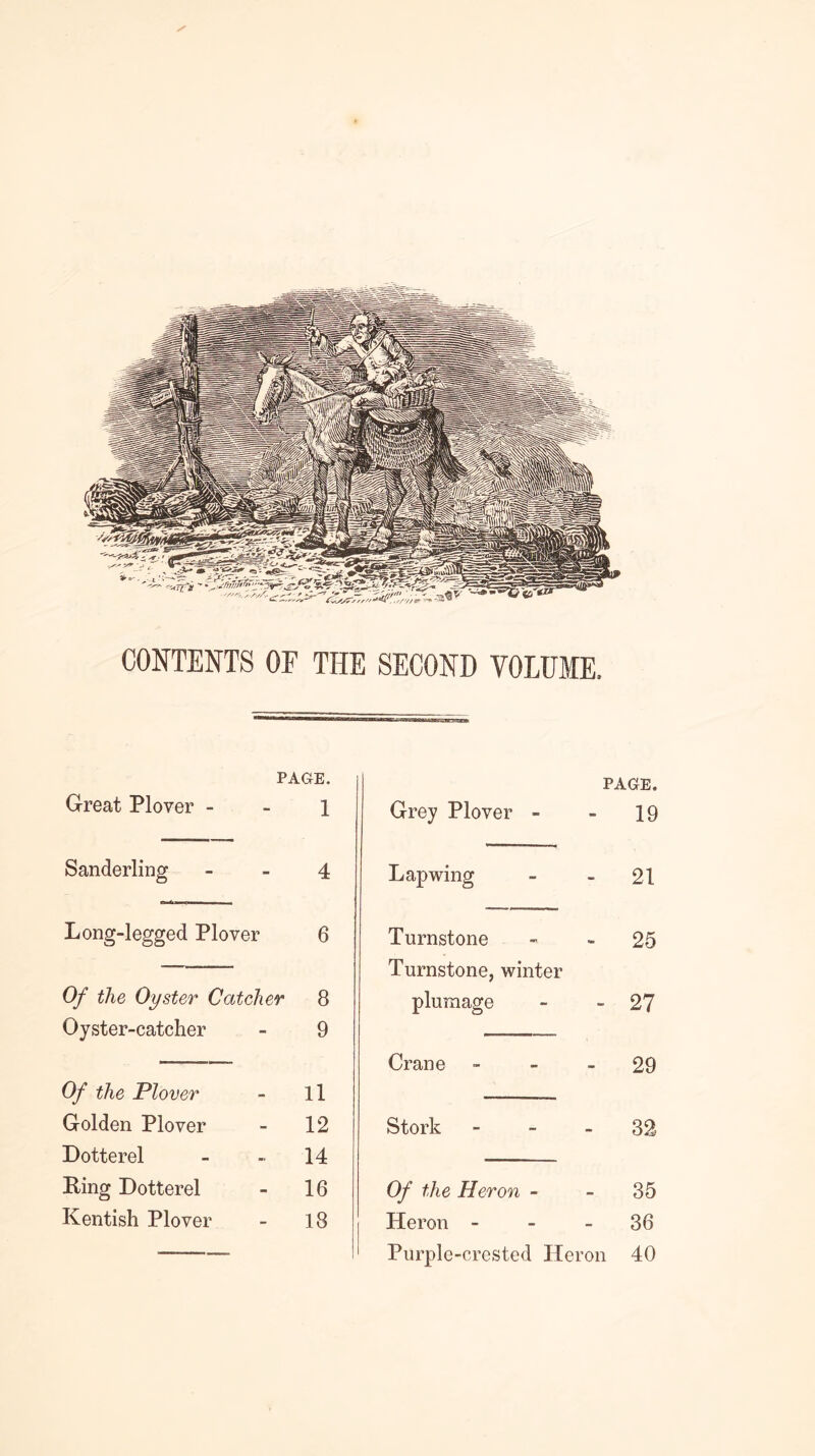 CONTENTS OF THE SECOND VOLUME. PAGE. Great Plover - - 1 Sanderling - _ 4 Long-legged Plover 6 Of the Oyster Catcher 8 Oyster-catcher - 9 Of the Plover - ll Golden Plover - 12 Dotterel - - 14 Eing Dotterel - 16 Kentish Plover - 18 PAGE. Grey Plover - 19 Lapwing 21 Turnstone 25 Turnstone, winter plumage 27 Crane - - _ 29 Stork - - _ 32 Of the Heron - 35 Heron - - _ 36 Purple-crested Heron 40