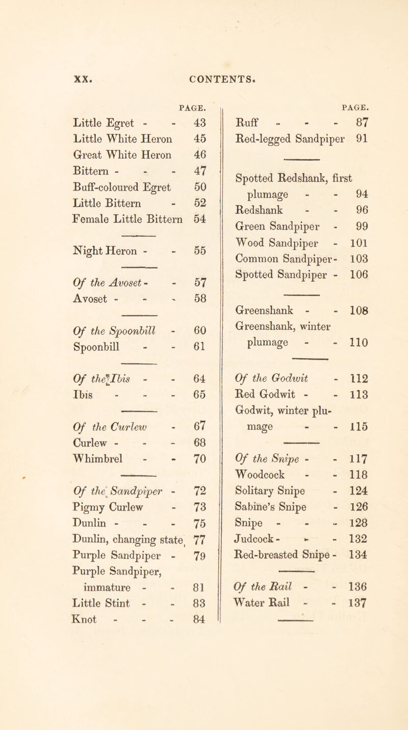 PAGE. Little Egret - - 43 Little White Heron 45 Great White Heron 46 Bittern - * - 47 Buff-coloured Egret 50 Little Bittern - 52 Female Little Bittern 54 Night Heron - - 55 Of the Avoset - - 57 Avoset - - ' 58 Of the Spoonbill - 60 Spoonbill - - 61 Of thellhis - - 64 Ibis - - - 65 Of the Curlew - 67 Curlew - - - 68 Whimbrel - - 70 Of the Sandpiper - 72 Pigmy Curlew - 73 Dunlin - - - 75 Dunlin, changing state^ 77 Purple Sandpiper - 79 Purple Sandpiper, immature - - 81 Little Stint - - 83 Knot - - - 84 PAGE. Buff “ - - 87 Bed-legged Sandpiper 91 Spotted Bedshank, first plumage - - 94 Bedshank - - 96 Green Sandpiper - 99 Wood Sandpiper - lOl Common Sandpiper- 103 Spotted Sandpiper - 106 Greenshank - - 108 Greenshank, winter plumage - - 110 Of the Godwit - 112 Bed Godwit - - 113 Godwit, winter plu- mage - - 115 Of the Snipe - - 117 Woodcock - - 118 Solitary Snipe - 124 Sabine’s Snipe - 126 Snipe - - - 128 Judcock- •- - 132 Bed-breasted Snipe - 134 Of the Rail - - 136 Water Bail - - 137