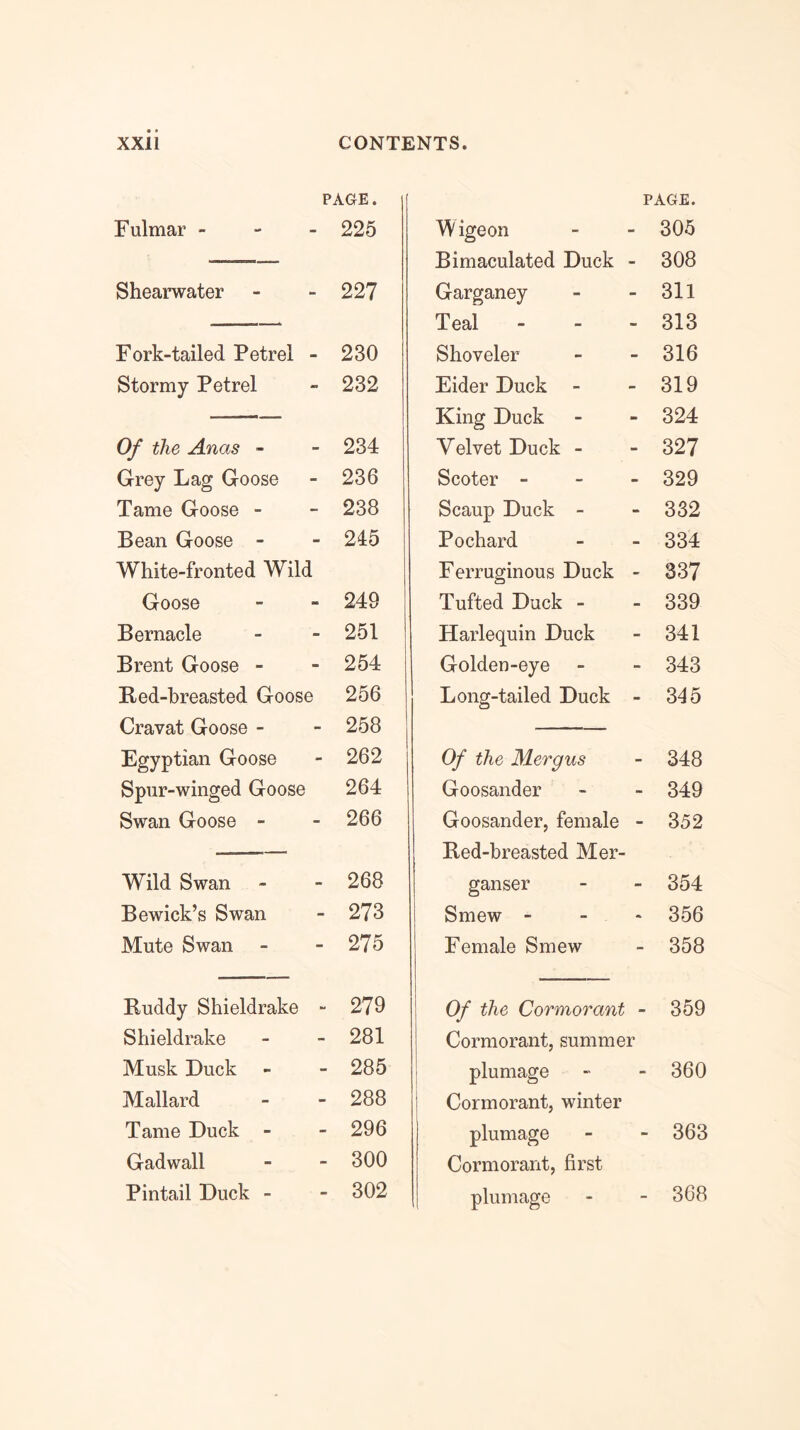 PAGE. Fulmar - - - 225 Shearwater 227 Fork-tailed Petrel - 230 Stormy Petrel 232 Of the Anas - 234 Grey Lag Goose 236 Tame Goose - 238 Bean Goose - 245 White-fronted Wild Goose 249 Bernacle 251 Brent Goose - 254 Red-breasted Goose 256 Cravat Goose - 258 Egyptian Goose 262 Spur-winged Goose 264 Swan Goose - 266 Wild Swan 268 Bewick’s Swan 273 Mute Swan - 275 Ruddy Shieldrake - 279 Shieldrake 281 Musk Duck 285 Mallard 288 Tame Duck - 296 Gadwall 300 Pintail Duck - 302 PAGE. M igeon 305 Bimaculated Duck - 308 Garganey 311 Teal - - - 313 Shoveler 316 Eider Duck 319 King Duck 324 Velvet Duck - 327 Scoter - - - 329 Scaup Duck - 332 Pochard 334 Ferruginous Duck - 337 Tufted Duck - 339 Harlequin Duck 341 Golden-eye 343 Long-tailed Duck - 345 Of the Mergus 348 Goosander 349 Goosander, female - 352 Red-breasted Mer- ganser 354 Smew - - . 356 Female Smew 358 Of the Cormorant - 359 Cormorant, summer plumage 360 Cormorant, winter plumage 363 Cormorant, first plumage 368