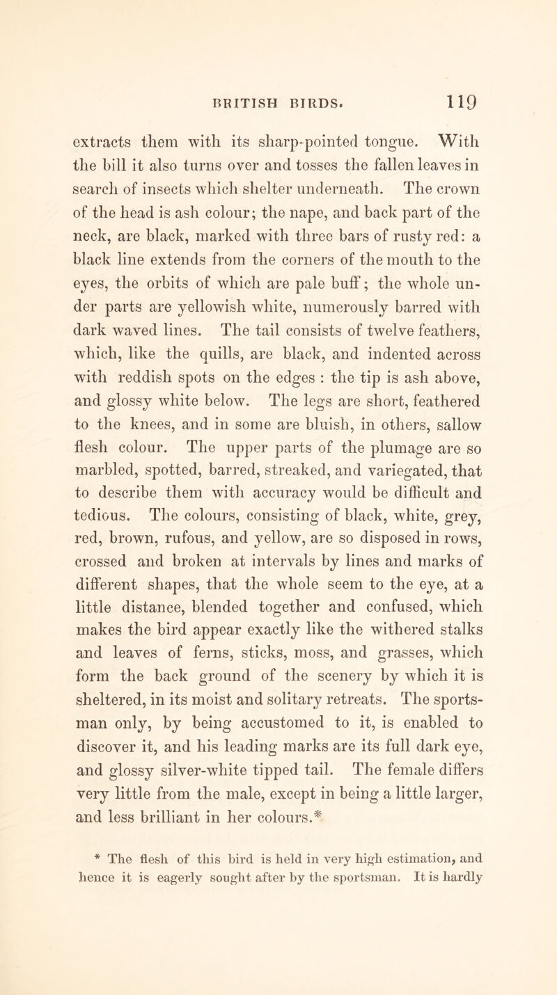 extracts them with its sharp-pointed tongue. With the bill it also turns over and tosses the fallen leaves in search of insects which shelter underneath. The crown of the head is ash colour; the nape, and back part of the neck, are black, marked with three bars of rusty red: a black line extends from the corners of the mouth to the eyes, the orbits of which are pale buff; the whole un- der parts are yellowish white, numerously barred with dark waved lines. The tail consists of twelve feathers, which, like the quills, are black, and indented across with reddish spots on the edges : the tip is ash above, and glossy white below. The legs are short, feathered to the knees, and in some are bluish, in others, sallow flesh colour. The upper parts of the plumage are so marbled, spotted, barred, streaked, and variegated, that to describe them with accuracy would be difficult and tedious. The colours, consisting of black, white, grey, red, brown, rufous, and yellow, are so disposed in rows, crossed and broken at intervals by lines and marks of different shapes, that the whole seem to the eye, at a little distance, blended together and confused, which makes the bird appear exactly like the withered stalks and leaves of ferns, sticks, moss, and grasses, which form the back ground of the scenery by which it is sheltered, in its moist and solitary retreats. The sports- man only, by being accustomed to it, is enabled to discover it, and his leading marks are its full dark eye, and glossy silver-white tipped tail. The female differs very little from the male, except in being a little larger, and less brilliant in her colours.^' * The flesh of this bird is held in very high estimation, and hence it is eagerly sought after by the sportsman. It is hardly