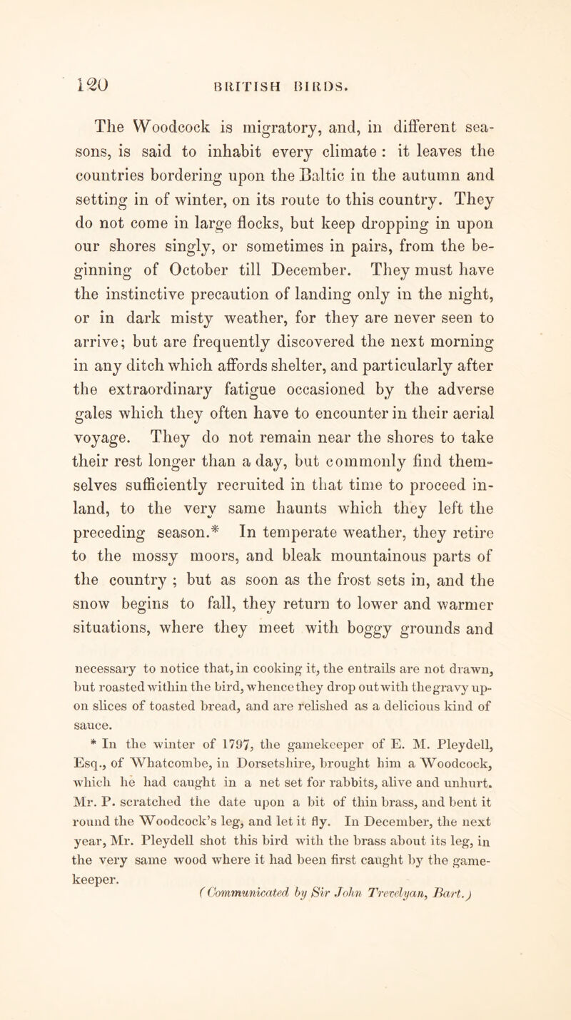 The Woodcock is migratory, and, in different sea- sons, is said to inhabit every climate : it leaves the countries bordering upon the Baltic in the autumn and setting in of winter, on its route to this country. They do not come in large flocks, but keep dropping in upon our shores singly, or sometimes in pairs, from the be- ginning of October till December. They must have the instinctive precaution of landing only in the night, or in dark misty weather, for they are never seen to arrive; but are frequently discovered the next morning in any ditch which affords shelter, and particularly after the extraordinary fatigue occasioned by the adverse gales which they often have to encounter in their aerial voyage. They do not remain near the shores to take their rest longer than a day, but commonly find them- selves sufficiently recruited in that time to proceed in- land, to the very same haunts which they left the preceding season.^ In temperate weather, they retire to the mossy moors, and bleak mountainous parts of the country ; but as soon as the frost sets in, and the snow begins to fall, they return to lower and warmer situations, where they meet with boggy grounds and necessary to notice that, in cooking it, the entrails are not drawn, hut roasted within the bird, whence they drop out with the gravy ujd- on slices of toasted bread, and are relished as a delicious kind of sauce. * In the winter of 1797, the gamekeeper of E. M. Pleydell, Esq., of Whatcombe, in Dorsetshire, brought him a Woodcock, which he had caught in a net set for rabbits, alive and unhurt. Mr. P. scratched the date upon a bit of thin brass, and bent it round the Woodcock’s leg, and let it fly. In December, the next year, Mr. Pleydell shot this bird with the brass about its leg, in the very same wood where it had been first caught by the game- keeper. (Communicated hy Sir John Trevelyan, Bart.)