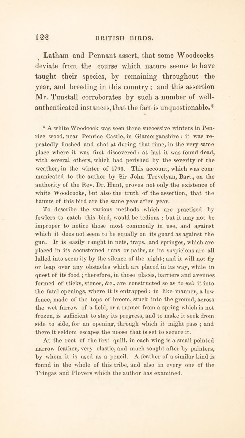 Latham and Pennant assert, that some Woodcocks deviate from the course which nature seems to have taught their species, by remaining throughout the year, and breeding in this country; and this assertion Mr. Tunstall corroborates by such a number of well- authenticated instances, that the fact is unquestionable.^ * A white Woodcock was seen three successive winters in Pen- rice wood, near Penrice Castle, in Glamorganshire : it was re- peatedly flushed and shot at during that time, in the very same place where it was first discovered: at last it was found dead, with several others, which had perished by the severity of the weather, in the winter of 1793. This account, which was com- municated to the author by Sir John Trevelyan, Bart., on the authority of the Rev. Dr. Hunt, proves not only the existence of white Woodcocks, but also the truth of the assertion, that the haunts of this bird are the same year after year. To describe the various methods which are practised by fowlers to catch this bird, would be tedious ; but it may not be improper to notice those most commonly in use, and against which it does not seem to be equally on its guard as against the gun. It is easily caught in nets, traps, and springes, which are placed in its accustomed runs or paths, as its suspicions are all lulled into security by the silence of the night; and it will not fly or leap over any obstacles which are placed in its way, while in quest of its food ; therefore, in those places, barriers and avenues formed of sticks, stones, &c., are constructed so as to weir it into the fatal op enings, where it is entrapped : in like manner, a low fence, made of the tops of broom, stuck into the ground, across the wet furrow of a field, or a runner from a spring which is not frozen, is sufficient to stay its progress, and to make it seek from side to side, for an opening, through which it might pass ; and there it seldom escapes the noose that is set to secure it. At the root of the first quill, in each wing is a small pointed narrow feather, very elastic, and much sought after by painters, by whom it is used as a pencil. A feather of a similar kind is found in the whole of this tribe, and also in every one of the Tringas and Plovers which the author has examined.