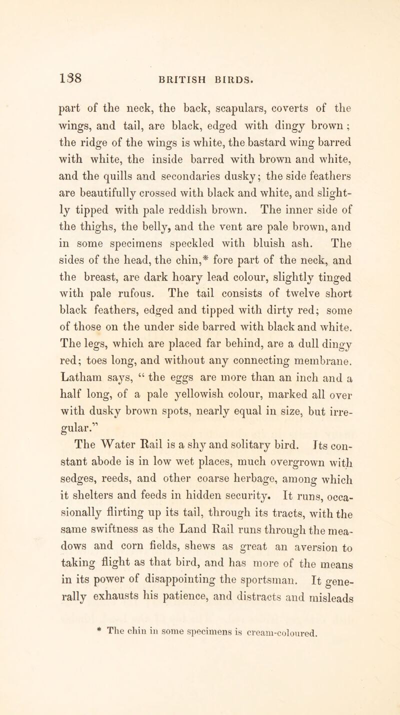 part of the neck, the back, scapulars, coverts of the wings, and tail, are black, edged with dingy brown; the ridge of the wings is white, the bastard wing barred with white, the inside barred with brown and white, and the quills and secondaries dusky; the side feathers are beautifully crossed with black and white, and slight- ly tipped with pale reddish brown. The inner side of the thighs, the belly, and the vent are pale brown, and in some specimens speckled with bluish ash. The sides of the head, the chin,* fore part of the neck, and the breast, are dark hoary lead colour, slightly tinged with pale rufous. The tail consists of twelve short black feathers, edged and tipped with dirty red; some of those on the under side barred with black and white. The legs, which are placed far behind, are a dull dingy red; toes long, and without any connecting membrane. Latham says, “ the eggs are more than an inch and a half long, of a pale yellowish colour, marked all over with dusky brown spots, nearly equal in size, but irre- gular.’' The Water Rail is a shy and solitary bird. Its con- stant abode is in low wet places, much overgrown with sedges, reeds, and other coarse herbage, among which it shelters and feeds in hidden security. It runs, occa- sionally flirting up its tail, through its tracts, with the same swiftness as the Land Rail runs through the mea- dows and corn fields, shews as great an aversion to taking flight as that bird, and has more of the means in its power of disappointing the sportsman. It gene- rally exhausts his patience, and distracts and misleads * The chin in some specimens is cream-coloured.