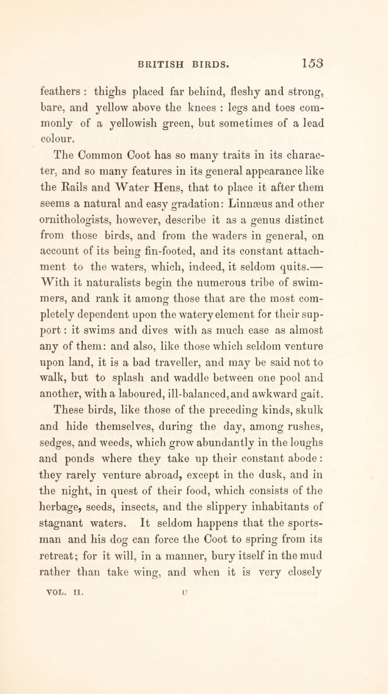 feathers : thighs placed far behind, fleshy and strong, bare, and yellow above the knees : legs and toes com- monly of a yellowish green, but sometimes of a lead colour. The Common Coot has so many traits in its charac- ter, and so many features in its general appearance like the Rails and Water Hens, that to place it after them seems a natural and easy gradation: Linnaeus and other ornithologists, however, describe it as a genus distinct from those birds, and from the waders in general, on account of its being fin-footed, and its constant attach- ment to the waters, which, indeed, it seldom quits.— With it naturalists begin the numerous tribe of swim- mers, and rank it among those that are the most com- pletely dependent upon the watery element for their sup- port : it swims and dives with as much ease as almost any of them: and also, like those which seldom venture upon land, it is a bad traveller, and may be said not to walk, but to splash and waddle between one pool and another, with a laboured, ill-balanced, and awkward gait. These birds, like those of the preceding kinds, skulk and hide themselves, during the day, among rushes, sedges, and weeds, which grow abundantly in the loughs and ponds where they take up their constant abode: they rarely venture abroad, except in the dusk, and in the night, in quest of their food, which consists of the herbage, seeds, insects, and the slippery inhabitants of stagnant waters. It seldom happens that the sports- man and his dog can force the Coot to spring from its retreat; for it will, in a manner, bury itself in the mud rather than take wing, and when it is very closely VOL. II. IT