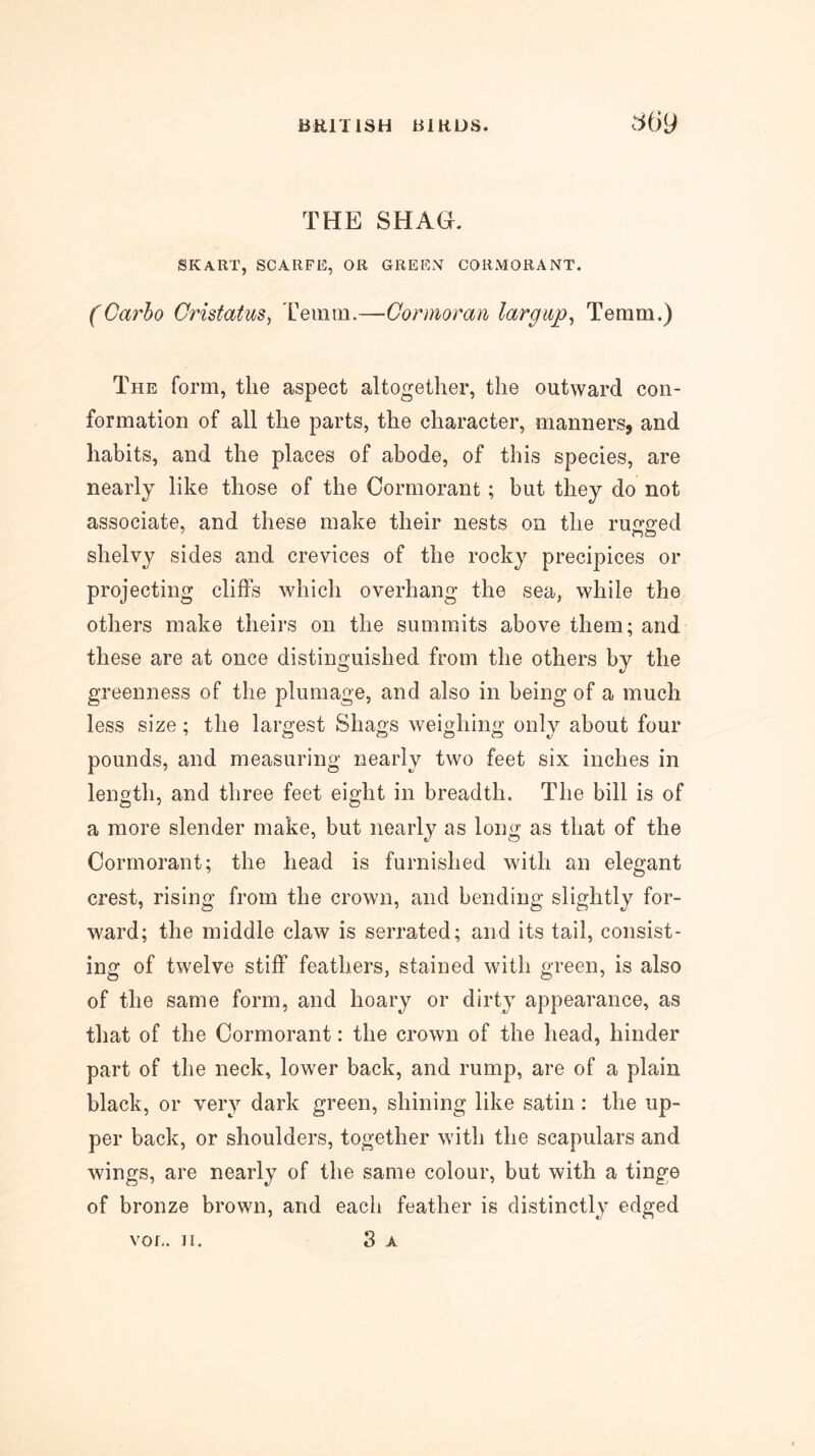 THE SHAG. SKART, SCARFE, OR GREEN CORMORANT. (Carho Oristatus, reinin.—Cormoran largwp^ Temm.) The form, the aspect altogether, the outward con- formation of all the parts, the character, manners, and habits, and the places of abode, of this species, are nearly like those of the Cormorant; but they do not associate, and these make their nests on the rusra’ed shelvy sides and crevices of the rocky precipices or projecting cliffs which overhang the sea, while the others make theirs on the summits above them; and these are at once distinguished from the others by the greenness of the plumage, and also in being of a much less size; the larc^est Shags weighing onlv about four pounds, and measuring nearly two feet six inches in length, and three feet eight in breadth. The bill is of a more slender make, but nearly as long as that of the Cormorant; the head is furnished with an elegant crest, rising from the crown, and bending slightly for- ward; the middle claw is serrated; and its tail, consist- ing of twelve stiff feathers, stained with green, is also of the same form, and hoary or dirty appearance, as that of the Cormorant: the crown of the head, hinder part of the neck, lower back, and rump, are of a plain black, or very dark green, shining like satin : the up- per back, or shoulders, together with the scapulars and wings, are nearly of the same colour, but with a tinge of bronze brown, and each feather is distinctly edged