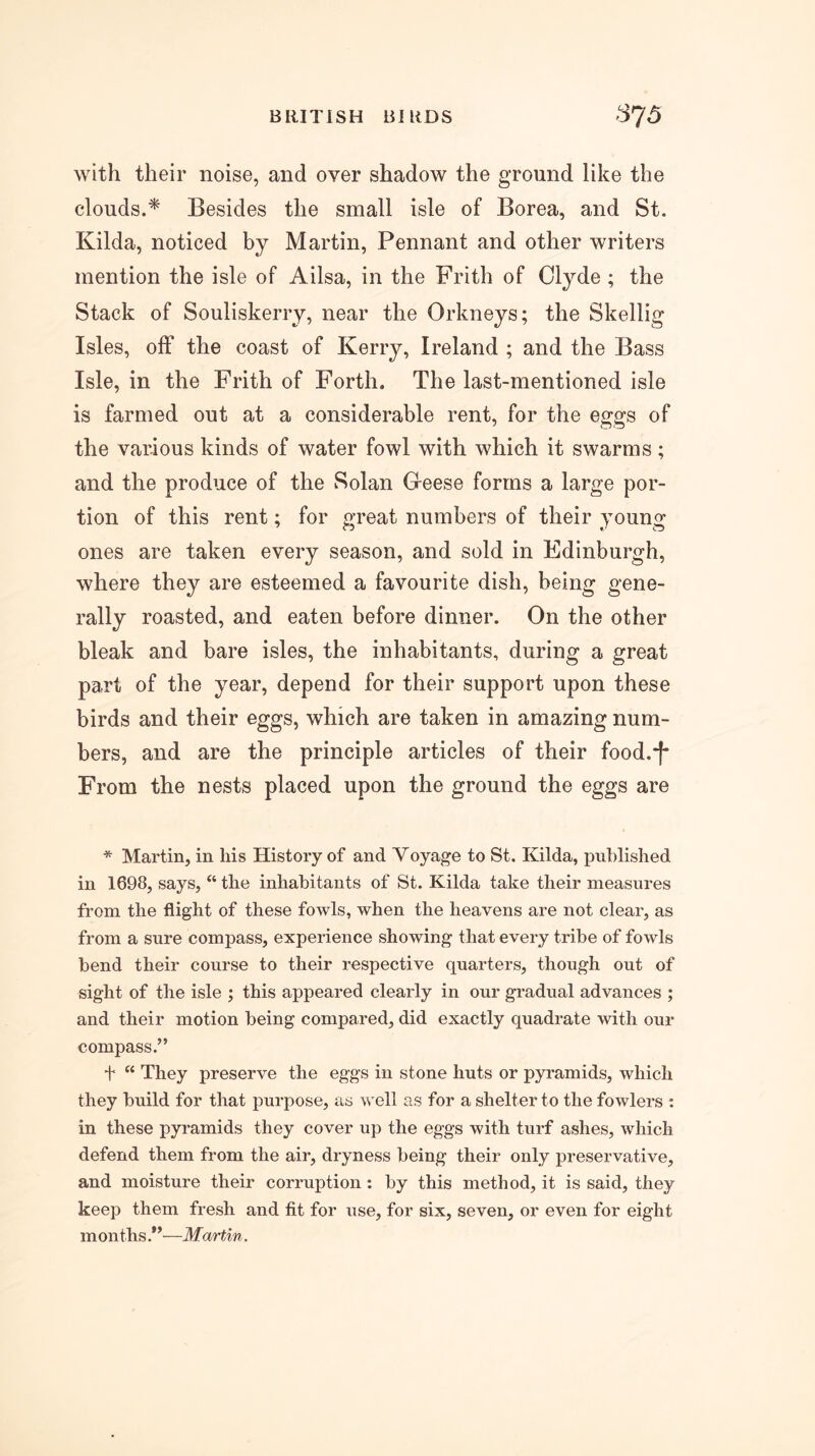 with their noise, and over shadow the ground like the clouds.* Besides the small isle of Borea, and St. Kilda, noticed by Martin, Pennant and other writers mention the isle of Ailsa, in the Frith of Clyde ; the Stack of Souliskerry, near the Orkneys; the Skellig Isles, off the coast of Kerry, Ireland ; and the Bass Isle, in the Frith of Forth. The last-mentioned isle is farmed out at a considerable rent, for the eggs of the various kinds of water fowl with which it swarms; and the produce of the Solan Oeese forms a large por- tion of this rent; for great numbers of their young ones are taken every season, and sold in Edinburgh, where they are esteemed a favourite dish, being gene- rally roasted, and eaten before dinner. On the other bleak and bare isles, the inhabitants, during a great part of the year, depend for their support upon these birds and their eggs, which are taken in amazing num- bers, and are the principle articles of their food.‘[' From the nests placed upon the ground the eggs are * Martin, in his History of and Voyage to St. Kilda, puhlished in 1698, says, “ the inhabitants of St. Kilda take their measures from the flight of these fowls, when the heavens are not clear, as from a sure compass, experience showing that every tribe of fowls bend their course to their respective quarters, though out of sight of the isle ; this appeared clearly in our gradual advances ; and their motion being compared, did exactly quadrate with our compass.” t “ They preserve the eggs in stone huts or pyramids, which they build for that purpose, as well as for a shelter to the fowlers : in these pyramids they cover up the eggs with turf ashes, which defend them from the air, dryness being their only preservative, and moisture their corruption: by this method, it is said, they keep them fresh and fit for use, for six, seven, or even for eight months—Martin.