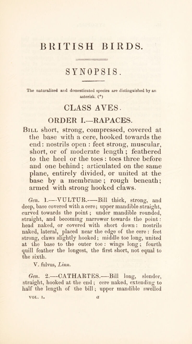 SYNOPSIS. The naturalized and domesticated species are distinguished by an asterisk. (*) CLASS AVES. ORDER I.—RAP ACES. Bill short, strong, compressed, covered at the base with a cere, hooked towards the end: nostrils open : feet strong, muscular, short, or of moderate length ; feathered to the heel or the toes : toes three before and one behind; articulated on the same plane, entirely divided, or united at the base by a membrane; rough beneath; armed with strong hooked claws. Gen, 1.—VULTUR. Bill thick, strong, and deep, base covered with a cere; upper mandible straight, curved towards the point; under mandible rounded, straight, and becoming narrower towards the point: head naked, or covered with short down: nostrils naked, lateral, placed near the edge of the cere : feet strong, claws slightly hooked; middle toe long, united at the base to the outer toe : wings long; fourth quill feather the longest, the first short, not equal to the sixth. V. fulvus, Linn. Gen. 2.—-CATHARTES.—Bill long, slender, straight, hooked at the end; cere naked, extending to half the length of the bill; upper mandible swelled