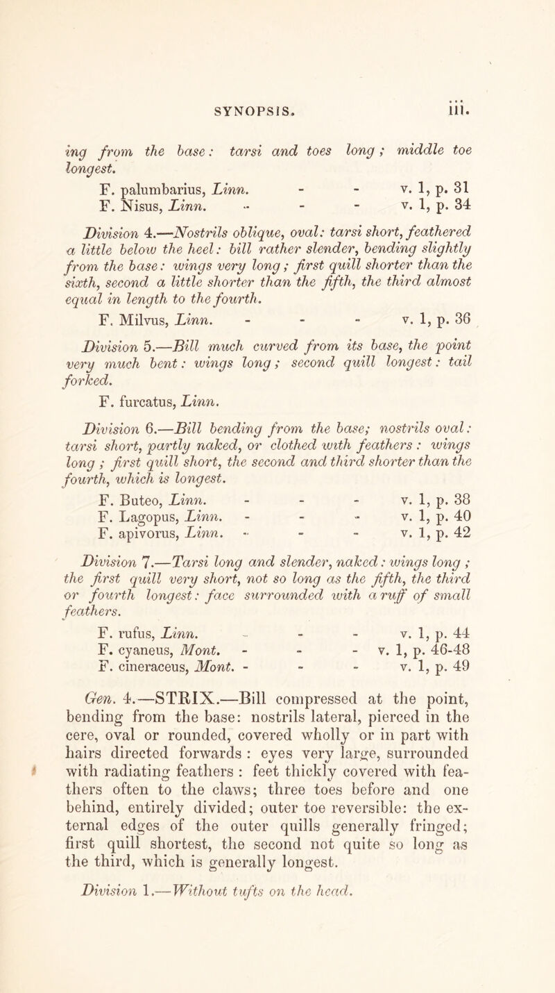 ing from the base: tarsi and toes long; middle toe longest. F. palumbarius, Linn. V. 1, p. 31 F. Nisus, Linn. - - - v. 1, p. 34 Division 4.—Nostrils oblique^ oval: tarsi short, feathered a little below the heel: bill rather slender, bending slightly from the base: wings very long ; first quill shorter than the sixth, second a little shorter than the fifth, the third almost equal in length to the fourth. F. Milvus, Linn. - - - v. 1, p. 36 Division 5.—Bill much curved from its base, the point very much bent: wings long; second quill longest: tail forked. F. furcatus, Linn. Division 6.—Bill bending from the base; nostrils oval: tarsi short, partly naked, or clothed with feathers : wings long ; first quill short, the second and third shorter than the fourth, which is longest. F. Buteo, Linn. - - - v. 1, p. 38 F. Lagopus, Linn. - - - v. \, p. 40 F, apivorus, Linn. - - - v. 1, p. 42 Division 7.—Tarsi long and slender, naked: wings long ; the first quill very short, not so long as the fifth, the third or fourth longest: face surrounded with a ruff of small feathers. F. rufus, Linn. ~ - - v. 1, p. 44 F. cyaneus, Mont. - - - v. 1, p. 46-48 F. cineraceus, Mont. - - - v. 1, p. 49 Gen. 4.—STRIX.—Bill compressed at the point, bending from the base: nostrils lateral, pierced in the cere, oval or rounded, covered wholly or in part with hairs directed forwards : eyes very large, surrounded with radiating feathers : feet thickly covered with fea- thers often to the claws; three toes before and one behind, entirely divided; outer toe reversible: the ex- ternal edges of the outer quills generally fringed; first quill shortest, the second not quite so long as the third, which is generally longest. Division 1.—Without tufts on the head.