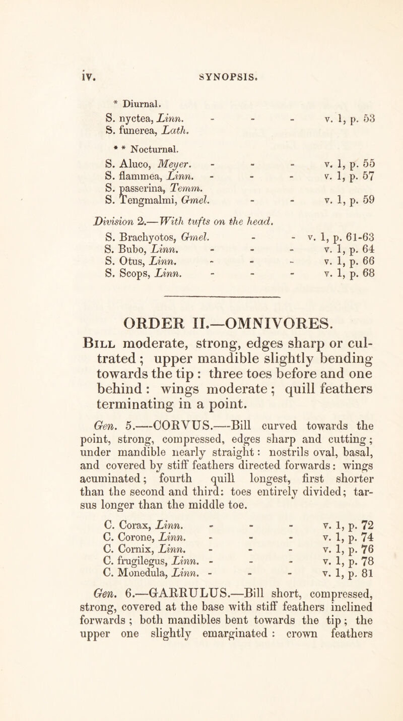 * Diurnal. S. nyctea, Linn. S. funerea, Lath. * * Nocturnal. S. Aluco, Meyer. S. flammea, Linn. S. passerina, Temm. S. Tengmalmi, Gmel. Division —With tufts on S. Brachyotos, Gmel. S. Bubo, Linn, S. Otus, Linn. S. Scops, Linn. V. 1, p. 53 V. 1, p. 55 V. 1, p. 57 V. 1, p. 59 head. - V. 1, p. 61-63 V. 1, p. 64 V. 1, p. 66 y. 1, p. 68 ORDER II.—OMNIVORES. Bill moderate, strong, edges sharp or cul- trated ; upper mandible slightly bending towards the tip : three toes before and one behind : wings moderate ; quill feathers terminating in a point. Gen. 5.—COBVUS.—Bill curved towards the point, strong, compressed, edges sharp and cutting; under mandible nearly straight: nostrils oval, basal, and covered by stiff feathers directed forwards: wings acuminated; fourth quill longest, first shorter than the second and third: toes entirely divided; tar- sus longer than the middle toe. C. Corax, Linn. - - - v. 1, p. 72 C. Corone, Linn. - - - v. 1, p. 74 C. Cornix, Linn. - - - v. l,p.76 C. frugilegus, Linn. - - - v. 1, p. 78 C. Monedula, Linn. - - - v. 1, p. 81 Gen. 6.—GABRULUS.—Bill short, compressed, strong, covered at the base with stiff feathers inclined forwards ; both mandibles bent towards the tip; the upper one slightly emarginated : crown feathers