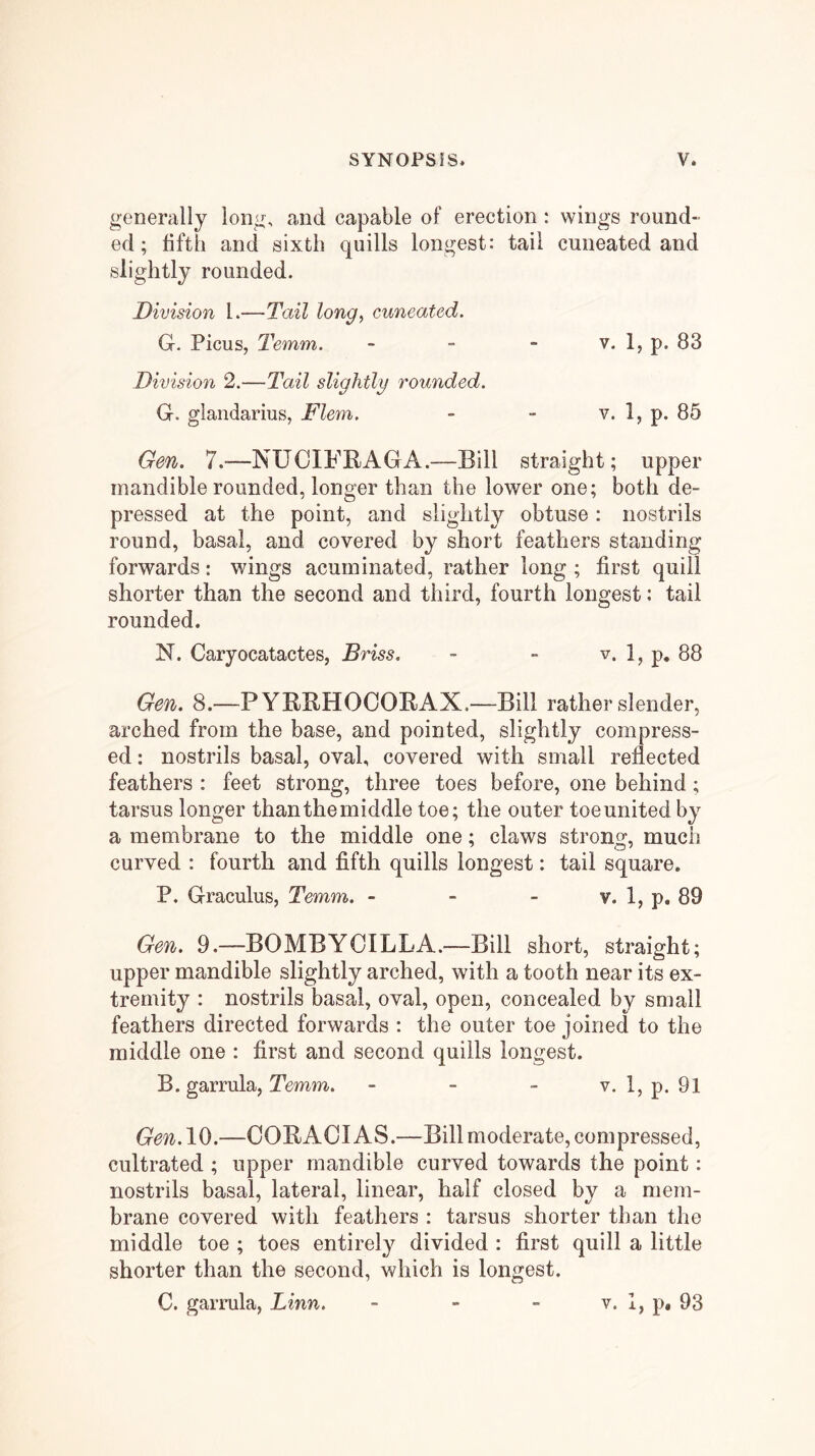 generally long, and capable of erection : wings round- ed; fifth and sixth quills longest: tail cuneated and slightly rounded. Division 1.—Tail long, cuneated. G. Picus, Temm. - ~ - v. 1, p. 83 Division 2.—Tail slightly rounded. G. glandarius, Flem. - - v. 1, p. 85 Gen. 7.—NUCIPRAGA.—Bill straight; upper mandible rounded, longer than the lower one; both de- pressed at the point, and slightly obtuse : nostrils round, basal, and covered by short feathers standing forwards: wings acuminated, rather long ; first quill shorter than the second and third, fourth longest: tail rounded. N. Caryocatactes, Briss. - - v. 1, p, 88 Gen. 8.—PYRRHOOORAX,—Bill rather slender, arched from the base, and pointed, slightly compress- ed : nostrils basal, oval, covered with small reflected feathers : feet strong, three toes before, one behind; tarsus longer than the middle toe; the outer toe united by a membrane to the middle one; claws strong, much curved : fourth and fifth quills longest: tail square. P. Graculus, Temm. - - - v. 1, p. 89 Gen. 9.—BO MB YC ILL A.—Bill short, straight; upper mandible slightly arched, with a tooth near its ex- tremity : nostrils basal, oval, open, concealed by small feathers directed forwards : the outer toe joined to the middle one : first and second quills longest. B. garrula, Temm. - - - v. 1, p. 9l Gen. 10.—COBACI AS.—Bill moderate, compressed, cultrated ; upper mandible curved towards the point: nostrils basal, lateral, linear, half closed by a mem- brane covered with feathers : tarsus shorter than the middle toe ; toes entirely divided : first quill a little shorter than the second, which is longest. C. garrula, Linn. V. 1, p, 93