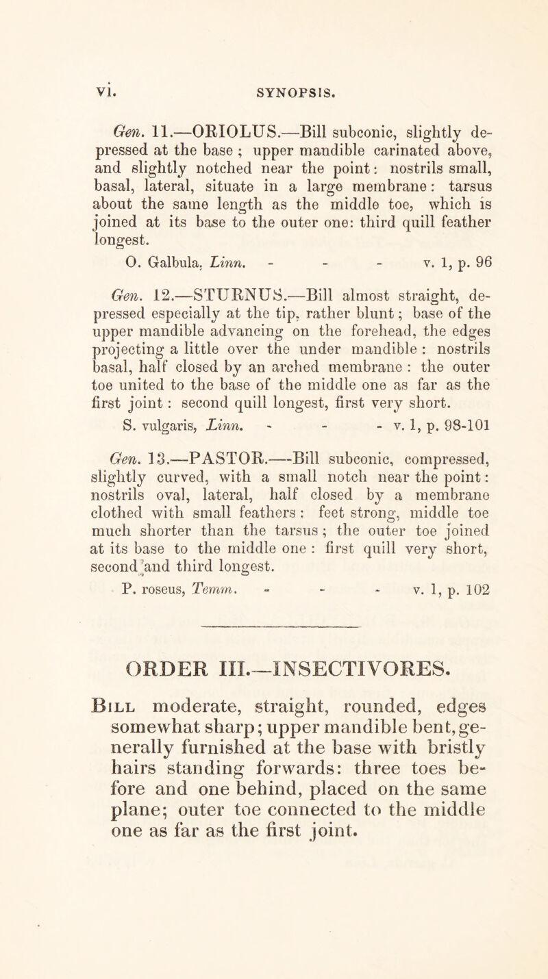 Gen. 11.—ORIOLUS.—Bill subconic, slightly de- pressed at the base ; upper mandible carinated above, and slightly notched near the point: nostrils small, basal, lateral, situate in a large membrane: tarsus about the same length as the middle toe, which is joined at its base to the outer one: third quill feather longest. O. Galbula. Linn. - - - v. 1, p. 96 Gen. 12.—STURNUS.—Bill almost straight, de- pressed especially at the tip, rather blunt; base of the upper mandible advancing on the forehead, the edges projecting a little over the under mandible : nostrils basal, half closed by an arched membrane : the outer toe united to the base of the middle one as far as the first joint: second quill longest, first very short. S. vulgaris, Linn. - - - v. 1, p. 98-101 Gen. 13.^—PASTOR.—Bill subconic, compressed, slightly curved, with a small notch near the point: nostrils oval, lateral, half closed by a membrane clothed with small feathers : feet strong, middle toe much shorter than the tarsus; the outer toe joined at its base to the middle one : first quill very short, secondhand third longest. P. roseus, Temm. ■> - * v. 1, p. 102 ORDER IIL—INSECTIVORES- Bill moderate, straight, rounded, edges somewhat sharp; upper mandible bent,ge- nerally furnished at the base with bristly hairs standing forwards: three toes be- fore and one behind, placed on the same plane; outer toe connected to the middle one as far as the first joint.