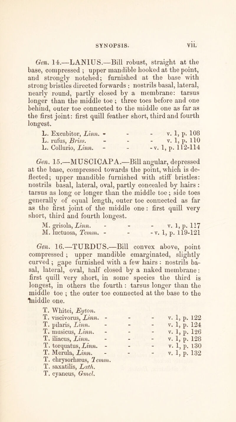 Gen. 14.—LANIUS.—Bill robust, straight at the base, compressed ; upper mandible hooked at the point, and strongly notched; furnished at the base with strong bristles directed forwards : nostrils basal, lateral, nearly round, partly closed by a membrane: tarsus longer than the middle toe ; three toes before and one behind, outer toe connected to the middle one as far as the first joint: first quill feather short, third and fourth longest. L. Excubitor, Linn. ^ - - v. 1, p. 108 L. rufus, Briss. - - - v. 1, p. llO L. Collurio, Linn. - ■■ -v. 1, p. 112-114 Gen. 15.—MUSOIOAPA.—Bill angular, depressed at the base, compressed towards the point, which is de- flected; upper mandible furnished with stift* bristles: nostrils basal, lateral, oval, partly concealed by hairs : tarsus as long or longer than the middle toe; side toes generally of equal length, outer toe connected as far as the first joint of the middle one : first quill very short, third and fourth longest. M. grisola, Zmw. - - - v. l,p. 117 M. luctuosa, Temm. - - -v. 1, p. 119-121 Gen. 16.—TURDUS.—Bill convex above, point compressed ; upper mandible emarginated, slightly curved ; gape furnished with a few hairs : nostrils ba- sal, lateral, oval, half closed by a naked membrane: first quill very short, in some species the third is longest, in others the fourth : tarsus longer than the middle toe ; the outer toe connected at the base to the Iniddle one. T. Whitei, Eyton. T. viscivorus, Linn. - T. pilaris, Linn. T. masicus, Linn. T. iliacus, Linn. T. torquatus,i^^^^^. - T. chrysorhseus, lemm. T. saxatilis, Lath. T. cyaneus, Gmel. Y. 1, p. 122 V. 1, p. 124 V. 1, p. 126 V. 1, p. 128 V. 1, p. 130