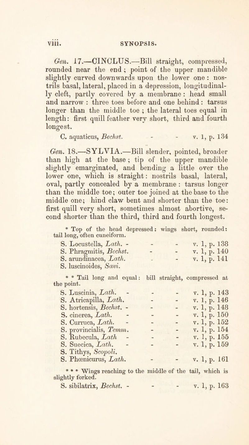 Gen. 17.—OINCLUS.—Bill straight, compressed, rounded near the end ; point of the upper mandible slightly curved downwards upon the lower one : nos- trils basal, lateral, placed in a depression, longitudinal- ly cleft, partly covered by a membrane : head small and narrow : three toes before and one behind: tarsus longer than the middle toe ; the lateral toes equal in length: first quill feather very short, third and fourth longest. C. aquaticus, Bechst. - - v. 1, p. 134 Gen. 18.—SYLVIA.—Bill slender, pointed, broader than high at the base ; tip of the upper mandible slightly emarginated, and bending a little over the lower one, which is straight: nostrils basal, lateral, oval, partly concealed by a membrane : tarsus longer than the middle toe; outer toe joined at the base to the middle one; hind claw bent and shorter than the toe: first quill very short, sometimes almost abortive, se- cond shorter than the third, third and fourth longest. * Top of the head depressed: wings short, rounded: tail long, often cuneiform. V. 1, p. 138 V. 1, p. 140 V. 1, p. 141 S. Locustella, Bath. - S. Phragmitis, Bechst. S. arundinacea, Lath. S. luscinoides, Savi. * * Tail long and equal: the point. S. Luscinia, Lath. S. Atricapilla, Lath. S. hortensis, Bechst. - S. cinerea, Lath. S. CuiTuca, Lath. S. provincialis, Temm. S. Bubecula, Lath S. Suecica, Lath. S. Tithys, ScopoU. S. Phcenicurus, Lath. bill straight, compressed at V. 1, p. 143 V. 1, p. 146 V. 1, p. 148 V. 1, p. 150 V. 1, p. 152 V. 1, p. 154 V. 1, p. 155 V. 1, p. 159 V. 1, p. 161 * * * Wings reaching to the middle of the tail, which is slightly forked.
