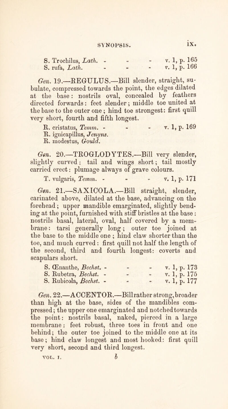 S. Trochilus, Lath. - ■= » v. 1, p. 165 S. rufa, Lath. - » - v. 1, p. 166 Gen. 19.—EEGULUS.—Bill slender, straight, su- bulate, compressed towards the point, the edges dilated at the base: nostrils oval, concealed by feathers directed forwards: feet slender; middle toe united at the base to the outer one ; hind toe strongest: first quill very short, fourth and fifth longest. R. cristatus, Temm. - - - v. 1, p. 169 K. ignicapillus, Jenyns. R. rnodestus, Gould. Gm. 20.—TROGLODYTES.-~™Bill very slender, slightly curved: tail and wings short; tail mostly carried erect: plumage always of grave colours. T. vulgaris, Temm. - - » v, 1, p. 171 Gen. 21.—SAXIOOLA.—Bill straight, slender, carinated above, dilated at the base, advancing on the forehead; upper mandible emarginated, slightly bend- ing at the point, furnished with stiff bristles at the base : nostrils basal, lateral, oval, half covered by a mem- brane : tarsi generally long; outer toe joined at the base to the middle one ; hind claw shorter than the toe, and much curved: first quill not half the length of the second, third and fourth longest: coverts and scapulars short. S. (Enanthe, Bechst, - - - v. 1, p. 173 S. Rubetra, Bechst. - - - v. 1, p. 175 S. Rubicola, Bechst. - - - v. I,p.l77 Gen. 22.—ACCENTOR.-—Billrather strong,broader than high at the base, sides of the mandibles com- pressed; the upper one emarginated and notched towards the point: nostrils basal, naked, pierced in a large membrane: feet robust, three toes in front and one behind; the outer toe joined to the middle one at its base; hind claw longest and most hooked: first quill very short, second and third longest. I VOL. I.